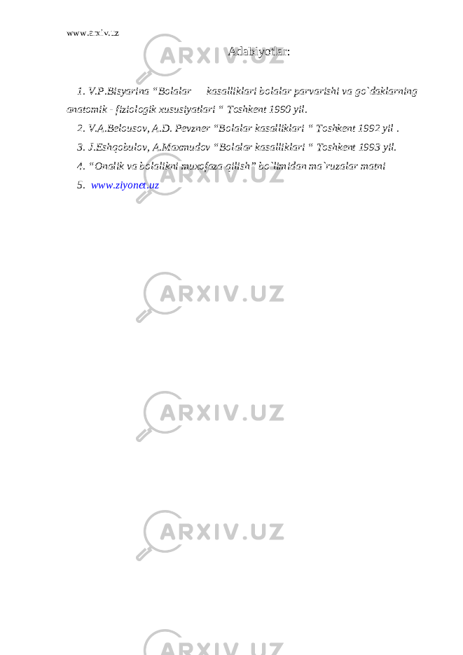 www.arxiv.uz Adabiyotlar: 1. V.P.Bisyarina “Bolalar kasalliklari bolalar parvarishi va go`daklarning anatomik - fiziologik xususiyatlari “ Toshkent 1990 yil. 2. V.A.Belousov, A.D. Pevzner “Bolalar kasalliklari “ Toshkent 1992 yil . 3. J.Eshqobulov, A.Maxmudov “Bolalar kasalliklari “ Toshkent 1993 yil. 4. “Onalik va bolalikni muxofaza qilish” bo`limidan ma`ruzalar matni 5. www.ziyonet.uz 