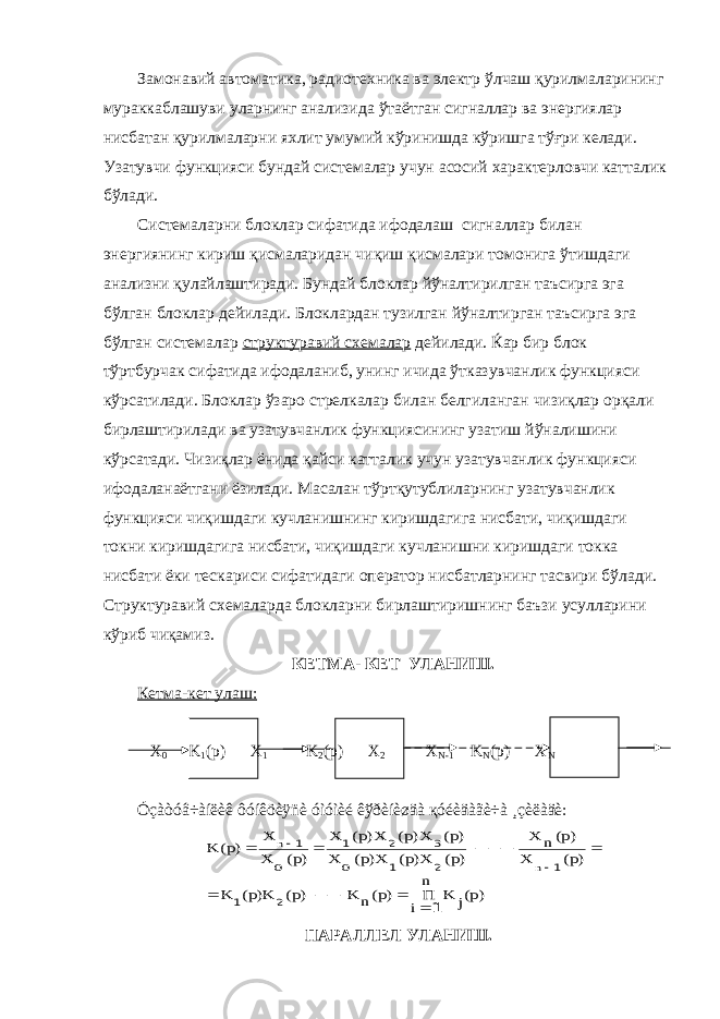 Замонавий автоматика, радиотехника ва электр ўлчаш қурилмаларининг мураккаблашуви уларнинг анализида ўтаётган сигналлар ва энергиялар нисбатан қурилмаларни яхлит умумий кўринишда кўришга тўғри келади. Узатувчи функцияси бундай системалар учун асосий характерловчи катталик бўлади. Системаларни блоклар сифатида ифодалаш сигналлар билан энергиянинг кириш қисмаларидан чиқиш қисмалари томонига ўтишдаги анализни қулайлаштиради. Бундай блоклар йўналтирилган таъсирга эга бўлган блоклар дейилади. Блоклардан тузилган йўналтирган таъсирга эга бўлган системалар структуравий схемалар дейилади. Ќар бир блок тўртбурчак сифатида ифодаланиб, унинг ичида ўтказувчанлик функцияси кўрсатилади. Блоклар ўзаро стрелкалар билан белгиланган чизиқлар орқали бирлаштирилади ва узатувчанлик функциясининг узатиш йўналишини кўрсатади. Чизиқлар ёнида қайси катталик учун узатувчанлик функцияси ифодаланаётгани ёзилади. Масалан тўртқутублиларнинг узатувчанлик функцияси чиқишдаги кучланишнинг киришдагига нисбати, чиқишдаги токни киришдагига нисбати, чиқишдаги кучланишни киришдаги токка нисбати ёки тескариси сифатидаги оператор нисбатларнинг тасвири бўлади. Структуравий схемаларда блокларни бирлаштиришнинг баъзи усулларини кўриб чиқамиз. КЕТМА- КЕТ УЛАНИШ. Кетма-кет улаш: Х 0 K 1 (p) Х 1 K 2 (p) Х 2 Х N-1 K N (p) X N Óçàòóâ÷àíëèê ôóíêöèÿñè óìóìèé êўðèíèøäà қóéèäàãè÷à ¸çèëàäè:)p(j K n i П )p(n K )p( K)p( K )p( X )p(n X )p( X)p( X)p(o X )p( X)p( X)p( X )p(o X X )p( K n n 1 2 1 1 2 1 3 2 1 1                ПАРАЛЛЕЛ УЛАНИШ. 