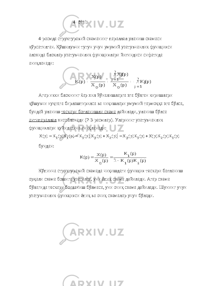  4- ðàñì. 4-расмда структуравий схеманинг параллел уланиш схемаси кўрсатилган. Қўшилувчи тугун учун умумий узатувчанлик функцияси алохида блоклар узатувчанлик функциялари йиғиндиси сифатида аниқланади:       n j n j )p( Kj )p( o X )p( Xj )p(o X )p( X )p( K 1 1 Агар икки блокнинг ќар хил йўналишларга эга бўлган киришлари қўшувчи нуқтага бирлаштирилса ва чиқишлари умумий тармоққа эга бўлса, бундай уланиш тескари боғланишли схема дейилади, уланиш бўлса антипараллел хисобланади (2-3-расмлар). Уларнинг узатувчанлик функциялари қуйидагича аниқланади:   )p( K)p( K)p(X )p( K)p( X )p( X )p( X)p( K )p( X)p( K )p(X 1 2 1 0 2 0 1 1 1      бундан: )p( K)p( K )p( K )p(o X )p( X )p( K 2 1 1 1    Кўпинча структуравий схемада чиқишдаги функция тескари боғланиш орқали схема бошига узатилса, уни ёпиқ схема дейилади. Агар схема бўлагида тескари боғланиш бўлмаса, уни очиқ схема дейилади. Шунинг учун узатувчанлик функцияси ёпиқ ва очиқ схемалар учун бўлади. 