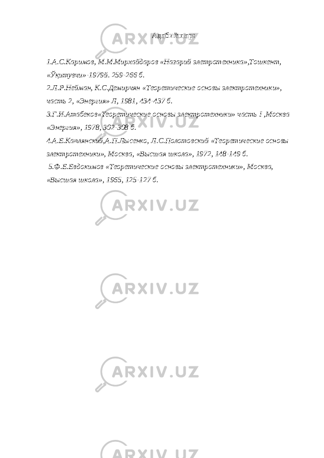 Адабиётлар: 1.А.С.Каримов, М.М.Мирхайдаров «Назарий элетротехника»,Тошкент, «Ўқитувчи»-1979й. 259-266 б. 2.Л.Р.Нейман, К.С.Демирчян «Теоретические основы электротехники», часть 2, «Энергия» Л, 1981, 434-437 б. 3.Г.И.Атабеков«Теоретические основы электротехники» часть I ,Москва «Энергия», 1978, 302-308 б. 4.А.Е.Каплянский,А.П.Лысенко, Л.С.Полотовский «Теоретические основы электротехники», Москва, «Высшая школа», 1972, 148-149 б. 5.Ф.Е.Евдокимов «Теоретические основы электротехники», Москва, «Высшая школа», 1965, 125-127 б. 