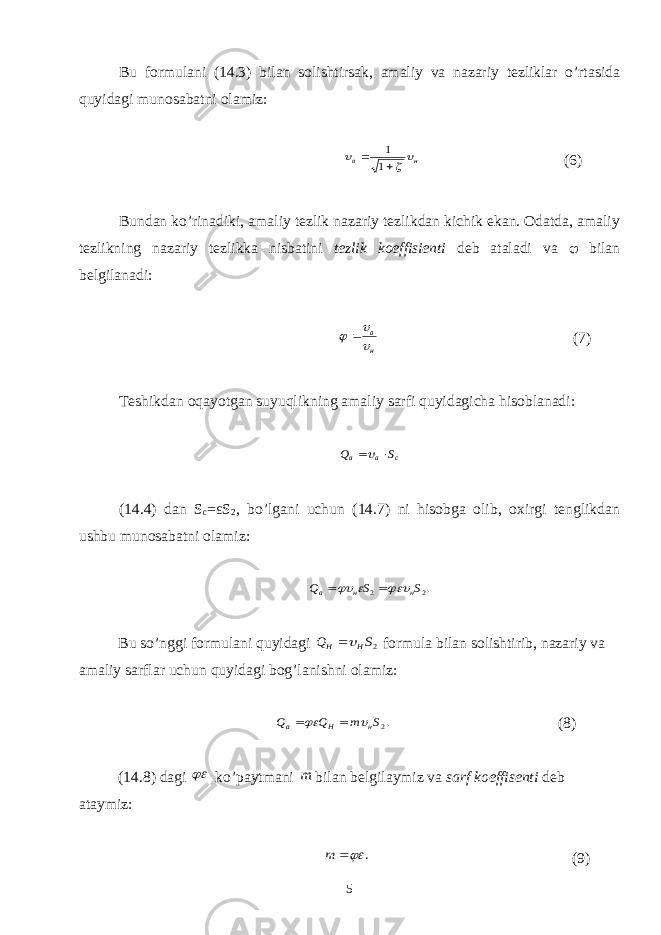 Bu formulani (14.3) bilan solishtirsak, amaliy va nazariy tezliklar o’rtasida quyidagi munosabatni olamiz: н а      1 1 (6) Bundan ko’rinadiki, amaliy tezlik nazariy tezlikdan kichik ekan. Odatda, amaliy tezlikning nazariy tezlikka nisbatini tezlik koeffisienti deb ataladi va  bilan belgilanadi: н а     (7) Teshikdan oqayotgan suyuqlikning amaliy sarfi quyidagicha hisoblanadi : c a a S Q   ( 14 . 4 ) dan S c = ε S 2 , bo’lgani uchun (14.7) ni hisobga olib, oxirgi tenglikdan ushbu munosabatni olamiz: .2 2 S S Q н н a      Bu so’nggi formulani quyidagi 2S Q H H  formula bilan solishtirib, nazariy va amaliy sarflar uchun quyidagi bog’lanishni olamiz: .2S m Q Q н H a     (8) (14.8) dagi  ko’paytmani m bilan belgilaymiz va sarf koeffisenti deb ataymiz: .  m (9) 5 