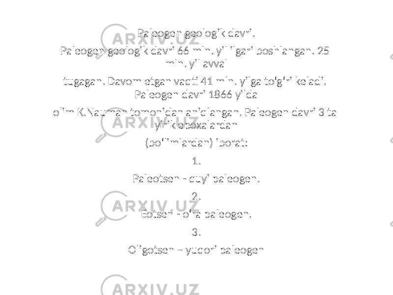 Paleogen geologik davri. Paleogen geologik davri 66 mln. yil ilgari boshlangan. 25 mln. yil avval tugagan. Davom etgan vaqti 41 mln. yilga to‘g‘ri keladi. Paleogen davri 1866 yilda olim K.Nauman tomonidan aniqlangan. Paleogen davri 3 ta yirik epoxalardan (bo‘limlardan) iborat: 1. Paleotsen - quyi paleogen. 2. Eotsen - o‘ra paleogen. 3. Oligotsen – yuqori paleogen 