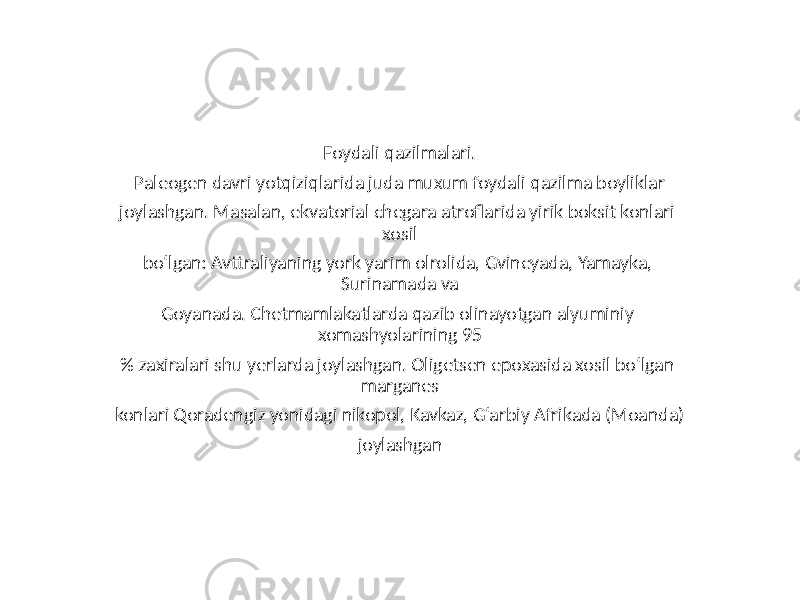 Foydali qazilmalari. Paleogen davri yotqiziqlarida juda muxum foydali qazilma boyliklar joylashgan. Masalan, ekvatorial chegara atroflarida yirik boksit konlari xosil bo‘lgan: Avttraliyaning york yarim olrolida, Gvineyada, Yamayka, Surinamada va Goyanada. Chetmamlakatlarda qazib olinayotgan alyuminiy xomashyolarining 95 % zaxiralari shu yerlarda joylashgan. Oligetsen epoxasida xosil bo‘lgan marganes konlari Qoradengiz yonidagi nikopol, Kavkaz, G‘arbiy Afrikada (Moanda) joylashgan 