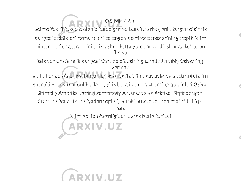 O&#39;SIMLIKLARI Doimo Yashil tusda tovlanib turadigan va burqirab rivojlanib turgan o‘simlik dunyosi qoldiqlari namunalari paleogen davri va epoxalarining tropik iqlim mintaqalari chegaralarini aniqlashda katta yordam berdi. Shunga ko‘ra, bu iliq va issiqparvar o‘simlik dunyosi Ovrupo qit’asining xamda Janubiy Osiyoning xamma xududlarida o‘sib rivojlanganligi ayon bo‘ldi. Shu xududlarda subtropik iqlim sharoiti xam xukmronlik qilgan, yirik bargli va daraxtlarning qoldiqlari Osiyo, Shimoliy Amerika, xozirgi zamonaviy Antarktida va Arktika, Shpisbergen, Grenlandiya va Islandiyadan topildi, zeroki bu xududlarda mo‘ta’dil iliq - issiq iqlim bo‘lib o‘tganligidan darak berib turibdi 