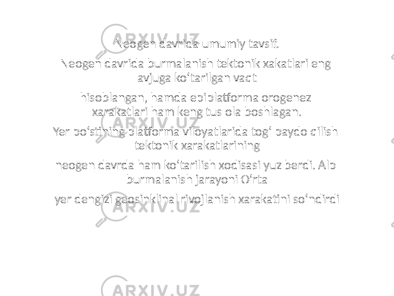 Neogen davrida umumiy tavsif. Neogen davrida burmalanish tektonik xakatlari eng avjuga ko‘tarilgan vaqt hisoblangan, hamda epiplatforma orogenez xarakatlari ham keng tus ola boshlagan. Yer po‘stining platforma viloyatlarida tog‘ paydo qilish tektonik xarakatlarining neogen davrda ham ko‘tarilish xodisasi yuz berdi. Alp burmalanish jarayoni O‘rta yer dengizi geosinklinal rivojlanish xarakatini so‘ndirdi 