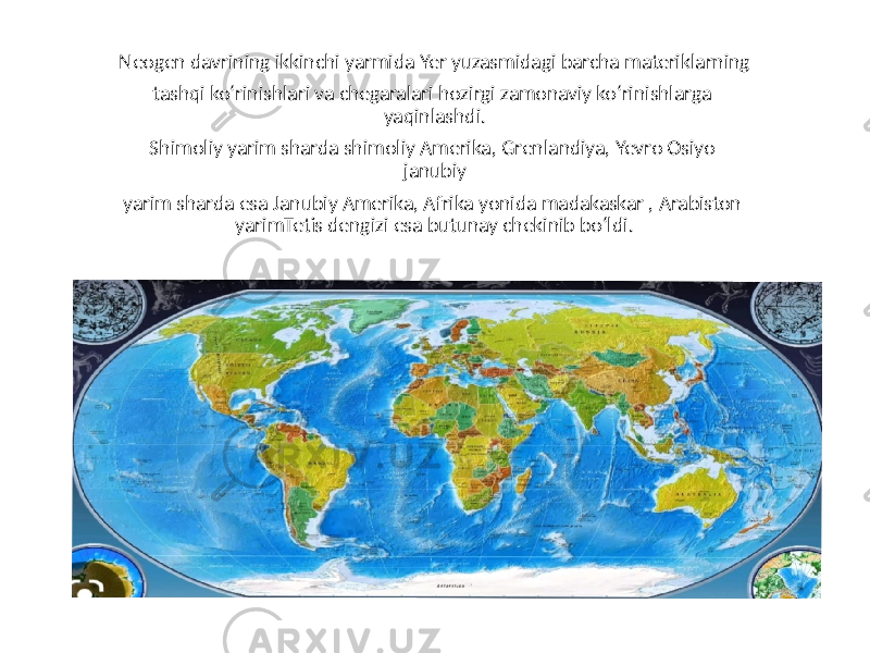 Neogen davrining ikkinchi yarmida Yer yuzasmidagi barcha materiklarning tashqi ko‘rinishlari va chegaralari hozirgi zamonaviy ko‘rinishlarga yaqinlashdi. Shimoliy yarim sharda shimoliy Amerika, Grenlandiya, Yevro Osiyo janubiy yarim sharda esa Janubiy Amerika, Afrika yonida madakaskar , Arabiston yarimTetis dengizi esa butunay chekinib bo‘ldi. 