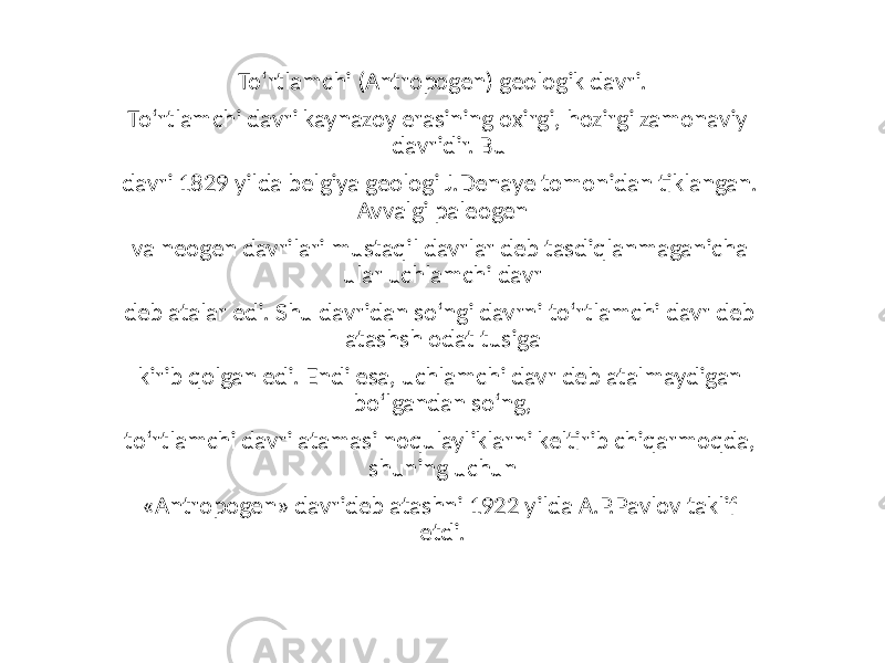 To‘rtlamchi (Antropogen) geologik davri. To‘rtlamchi davri kaynazoy erasining oxirgi, hozirgi zamonaviy davridir. Bu davri 1829 yilda belgiya geologi J.Denaye tomonidan tiklangan. Avvalgi paleogen va neogen davrilari mustaqil davrlar deb tasdiqlanmaganicha ular uchlamchi davr deb atalar edi. Shu davridan so‘ngi davrni to‘rtlamchi davr deb atashsh odat tusiga kirib qolgan edi. Endi esa, uchlamchi davr deb atalmaydigan bo‘lgandan so‘ng, to‘rtlamchi davri atamasi noqulayliklarni keltirib chiqarmoqda, shuning uchun «Antropogen» davrideb atashni 1922 yilda A.P.Pavlov taklif etdi. 