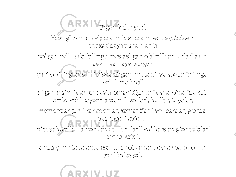 Organik dunyosi. Hozirgi zamonaviy o‘simliklar olami eopleystotsen epoxasidayoq shakllanib bo‘lgan edi. Issiq iqlimga moslashgan o‘simliklar turlari asta- sekin kamaya borgan yoki o‘zining arealini qisqartirgan, muta’dil va sovuq iqlimga ko‘nikma hosil qilgan o‘simliklar ko‘payib boradi.Quruqlik sharoitlarida sut emizuvchi xayvonlardan fil zotlari, buІilar, tuyalar, mamontlar junli karkidonlar, xanjar tishli yo‘lbarslar, g‘orda yashovchi ayiqlar ko‘payabordi; mamontlar, xanjar tishli yo‘lbarslar, g‘or ayiqlari qirilib ketdi. Janubiy mintaqalarda esa, fillar ot zotlari, eshak va bizonlar soni ko‘paydi. 