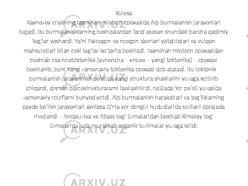 Xulosa Kaynozoy erasining taxminan miotsen epoxasida Alp burmalanish jarayonlari tugadi. Bu burmalanishlarning boshqalardan farqi asosan shundaki barcha qadimiy tog‘lar yoshardi. Ya’ni Paleogen va neogen davrlari yotqiziqlari va vulqon mahsulotlari bilan eski tog‘lar ko‘tarila boshladi. Taxminan miotsen epoxasidan boshlab esa neotektonika (yunoncha – «neo» – yangi tektonika) – epoxasi boshlanib, buni Yangi zamonaviy tektonika epoxasi deb ataladi. Bu tektonik – burmalanish jarayoni Yer po‘stida yangi struktura shakllarini yuzaga keltirib chiqardi, qisman paleostrukturalarni faollashtirdi, natijada Yer po‘sti yuzasida zamonaviy releflarni bunyod yetdi. Alp burmalanish harakatlari va tog‘liklarning paydo bo‘lish jarayonlari ayniqsa O‘rta yer dengizi hududlarida sezilarli darajada rivojlandi – Andaluziya va Atlass tog‘ tizmalaridan boshlab Ximolay tog‘ tizmalarida juda murakkab organik tuzilmalar yuzaga keldi. 