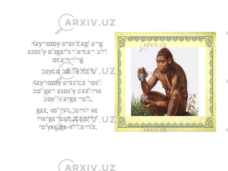 Kaynozoy erasidagi eng asosiy o‘zgarishlardan biri odamning paydo bo ‘lishidir. Kaynozoy erasida hosil bo‘lgan asosiy qazilma boyliklarga neft, gaz, ko‘mir, temir va marganes rudalarini ro‘yxatga kiritamiz. 