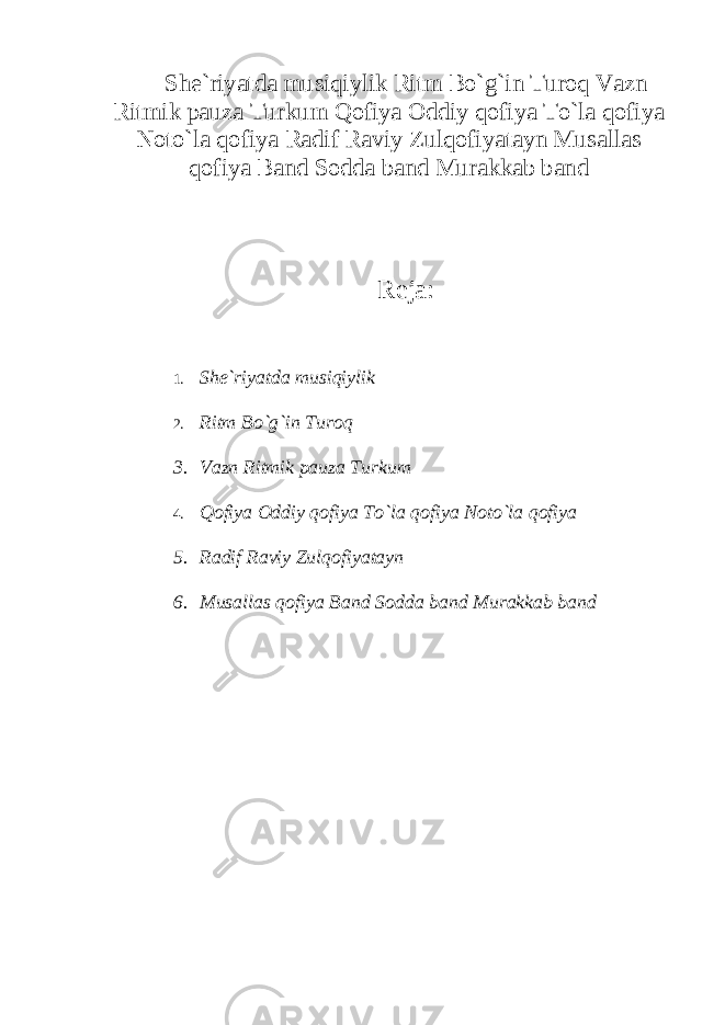 She`riyatda musiqiylik Ritm Bo`g`in Turoq Vazn Ritmik pauza Turkum Qofiya Oddiy qofiya To`la qofiya Noto`la qofiya Radif Raviy Zulqofiyatayn Musallas qofiya Band Sodda band Murakkab band Reja: 1. She`riyatda musiqiylik 2. Ritm Bo`g`in Turoq 3. Vazn Ritmik pauza Turkum 4. Qofiya Oddiy qofiya To`la qofiya Noto`la qofiya 5. Radif Raviy Zulqofiyatayn 6. Musallas qofiya Band Sodda band Murakkab band 