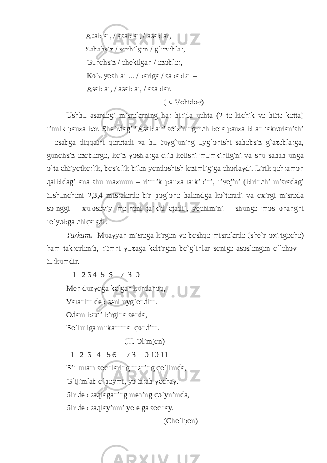 Asablar, / asablar, / asablar, Sababsiz / sochilgan / g`azablar, Gunohsiz / chekilgan / azoblar, Ko`z yoshlar ... / bariga / sabablar – Asablar, / asablar, / asablar. (E. Vohidov) Ushbu asardagi misralarning har birida uchta (2 ta kichik va bitta katta) ritmik pauza bor. She`rdagi “Asablar” so`zining uch bora pauza bilan takrorlanishi – asabga diqqatni qaratadi va bu tuyg`uning uyg`onishi sababsiz g`azablarga, gunohsiz azoblarga, ko`z yoshlarga olib kelishi mumkinligini va shu sabab unga o`ta ehtiyotkorlik, bosiqlik bilan yondoshish lozimligiga chorlaydi. Lirik qahramon qalbidagi ana shu mazmun – ritmik pauza tarkibini, rivojini (birinchi misradagi tushunchani 2,3,4 misralarda bir pog`ona balandga ko`taradi va oxirgi misrada so`nggi – xulosaviy ma`noni ta`kid etadi), yechimini – shunga mos ohangni ro`yobga chiqaradi. Turkum . Muayyan misraga kirgan va boshqa misralarda (she`r oxirigacha) ham takrorlanib, ritmni yuzaga keltirgan bo`g`inlar soniga asoslangan o`lchov – turkumdir. 1 2 3 4 5 6 7 8 9 Men dunyoga kelgan kundanoq, Vatanim deb seni uyg`ondim. Odam baxti birgina senda, Bo`luriga mukammal qondim. (H. Olimjon) 1 2 3 4 5 6 7 8 9 10 11 Bir tutam sochlaring mening qo`limda, G`ijimlab o`paymi, yo tarab yechay. Sir deb saqlaganing mening qo`ynimda, Sir deb saqlayinmi yo elga sochay. (Cho`lpon) 