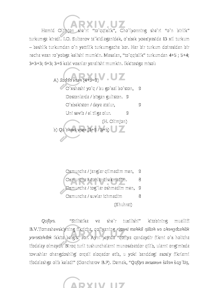 Hamid Olimjon she`ri “to`qqizlik”, Cho`lponning she`ri “o`n birlik” turkumga kiradi. I.O. Sultonov ta`kidlaganidek, o`zbek poeziyasida 13 xil turkum – beshlik turkumdan o`n yettilik turkumgacha bor. Har bir turkum doirasidan bir necha vazn ro`yobga kelishi mumkin. Masalan, “to`qqizlik” turkumdan 4+5 ; 5+4; 3+3+3; 6+3; 3+6 kabi vaznlar yaralishi mumkin. Ikkitasiga misol: A) Sodda vazn (4+5=9) O`xshashi yo`q / bu go`zal bo`ston, 9 Dostonlarda / bitgan guliston. 9 O`zbekiston / deya atalur, 9 Uni sevib / el tilga olur. 9 (H. Olimjon) b) Qo`shma vazn (3+6 / 3+5)       Ozmuncha / janglar qilmadim men, 9 Ozmuncha / qonlar chekmadim. 8 Ozmuncha / tog`lar oshmadim men, 9 Ozmuncha / suvlar ichmadim 8 (Shuhrat) Qofiya. “Stilistika va she`r tuzilishi” kitobining muallifi B.V.Tomashevskiyning fikricha, qofiyaning ritmni tashkil qilish va ohangdoshlik yaratishdek ikkita belgisi bor. Ayni paytda “qofiya qandaydir fikrni o`z holicha ifodalay olmaydi. Biroq turli tushunchalarni munosabatdor qilib, ularni ongimizda tovushlar ohangdoshligi orqali aloqador etib, u yoki banddagi asosiy fikrlarni ifodalashga olib keladi” (Goncharov B.P). Demak, “ Qofiya mazmun bilan bog`liq, 