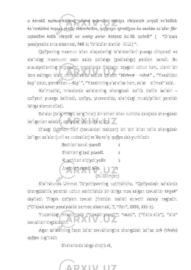 u kerakli tushunchalarni, ularni misralar oxiriga chiqarish orqali ta`kidlab ko`rsatishni taqozo etadi; ikkinchidan, qofiyaga ajratilgan bu muhim so`zlar fikr oqimidan kelib chiqadi va uning zarur halqasi bo`lib qoladi” ( “O`zbek poeziyasida aruz sistemasi, 248-b; Ta`kidlar bizniki- H.U.) ”. Qofiyaning mazmun bilan aloqadorligi ta`sirdorlikni yuzaga chiqaradi va she`rdagi mazmunni oson eslab qolishga (yodlashga) yordam beradi. Bu xususiyatlarning mujassami maqollarda ifodasini topgani uchun ham, ularni bir bora eshitgan kishi umrbod esida saqlab qoladi: “Mehnat - rohat” , “Yaxshidan bog` qolar, yomondan – dog` ”, “Yaxshining o`zi o`lsa ham , so`zi - o`lmas” kabi. Ko`rinadiki, misralarda so`zlarning ohangdosh bo`lib tizilib kelishi – qofiyani yuzaga keltiradi, qofiya, pirovardida, she`rdagi musiqiylikni yaratish ishiga xizmat qiladi. So`zlar (to`g`rirog`i bo`g`inlar) bir-birlari bilan turlicha darajada ohangdosh bo`lganlari sababli, qofiyalar ham turfa xildir. O`zagi (birinchi harf (tovushdan tashqari) bir biri bilan to`la ohangdosh bo`lgan so`zlar (unli va undoshlar) to`liq-to`q qofiya deb yuritiladi: Botirlari kanal qozadi a Shoirlari g`azal yozadi. a Kuychilari o`qiydi ya lla b Juvonlari aytadi alla . b (H. Olimjon) She`rshunos Ummat To`ychiyevning uqtirishicha, “Qofiyadosh so`zlarda ohangdoshlik yaratish uchun eshitilishda bir-biriga mos kelgan tovushlar tirgak ” deyiladi. Tirgak qofiyani tovush jihatidan tashkil etuvchi asosiy negizdir. (“O`zbek sovet poeziyasida barmoq sistemasi, T, “Fan”, 1996, 115-b). Yuqoridagi misolimizda (“qozadi-yozadi”) “ozadi”, (“Yalla-alla”), “alla” tovushlari tirgaklardir. Agar so`zlarning faqat ba`zi tovushlarigina ohangdosh bo`lsa och (chala) qofiya tug`iladi: Shaharlarda ishga chiqib el , 