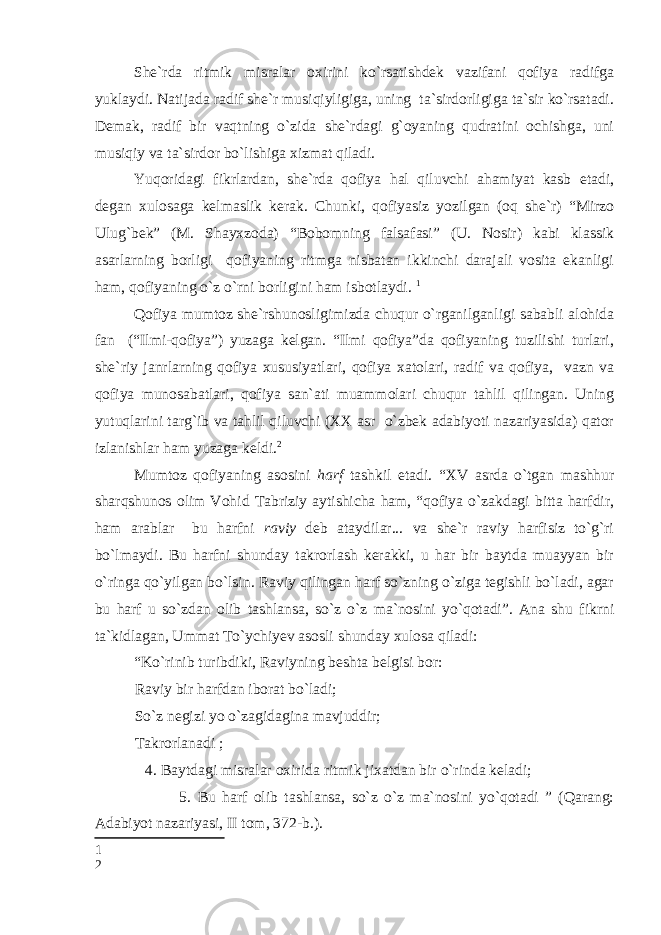 She`rda ritmik misralar oxirini ko`rsatishdek vazifani qofiya radifga yuklaydi. Natijada radif she`r musiqiyligiga, uning ta`sirdorligiga ta`sir ko`rsatadi. Demak, radif bir vaqtning o`zida she`rdagi g`oyaning qudratini ochishga, uni musiqiy va ta`sirdor bo`lishiga xizmat qiladi. Yuqoridagi fikrlardan, she`rda qofiya hal qiluvchi ahamiyat kasb etadi, degan xulosaga kelmaslik kerak. Chunki, qofiyasiz yozilgan (oq she`r) “Mirzo Ulug`bek” (M. Shayxzoda) “Bobomning falsafasi” (U. Nosir) kabi klassik asarlarning borligi qofiyaning ritmga nisbatan ikkinchi darajali vosita ekanligi ham, qofiyaning o`z o`rni borligini ham isbotlaydi. 1 Qofiya mumtoz she`rshunosligimizda chuqur o`rganilganligi sababli alohida fan (“Ilmi-qofiya”) yuzaga kelgan. “Ilmi qofiya”da qofiyaning tuzilishi turlari, she`riy janrlarning qofiya xususiyatlari, qofiya xatolari, radif va qofiya, vazn va qofiya munosabatlari, qofiya san`ati muammolari chuqur tahlil qilingan. Uning yutuqlarini targ`ib va tahlil qiluvchi (XX asr o`zbek adabiyoti nazariyasida) qator izlanishlar ham yuzaga keldi. 2 Mumtoz qofiyaning asosini harf tashkil etadi. “XV asrda o`tgan mashhur sharqshunos olim Vohid Tabriziy aytishicha ham, “qofiya o`zakdagi bitta harfdir, ham arablar bu harfni raviy deb ataydilar... va she`r raviy harfisiz to`g`ri bo`lmaydi. Bu harfni shunday takrorlash kerakki, u har bir baytda muayyan bir o`ringa qo`yilgan bo`lsin. Raviy qilingan harf so`zning o`ziga tegishli bo`ladi, agar bu harf u so`zdan olib tashlansa, so`z o`z ma`nosini yo`qotadi”. Ana shu fikrni ta`kidlagan, Ummat To`ychiyev asosli shunday xulosa qiladi: “Ko`rinib turibdiki, Raviyning beshta belgisi bor: Raviy bir harfdan iborat bo`ladi; So`z negizi yo o`zagidagina mavjuddir; Takrorlanadi ; 4. Baytdagi misralar oxirida ritmik jixatdan bir o`rinda keladi; 5. Bu harf olib tashlansa, so`z o`z ma`nosini yo`qotadi ” (Qarang: Adabiyot nazariyasi, II tom, 372-b.). 1 2 