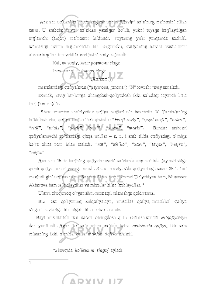   Ana shu qoidani to`liqroq anglash uchun “Raviy” so`zining ma`nosini bilish zarur. U arabcha “rivo” so`zidan yasalgan bo`lib, yukni tuyaga bog`laydigan arg`amchi (arqon) ma`nosini bildiradi. Tuyaning yuki yurganida sochilib ketmasligi uchun arg`amchilar ish berganidek, qofiyaning barcha vositalarini o`zaro bog`lab turuvchilik vazifasini raviy bajaradi: Kel, ey soqiy, ketur paymona bizga Inoyatlar qilur jonona bizga (Xorazmiy) misralaridagi qofiyalarda (“paymona, jonona”) “N” tovushi raviy sanaladi. Demak, raviy bir-biriga ohangdosh-qofiyadosh ikki so`zdagi tayanch bitta harf (tovush)dir. Sharq mumtoz she`riyatida qofiya harflari o`n beshtadir. V. Tabriziyning ta`kidlashicha, qofiya harflari to`qqiztadir: “ Harfi raviy”, “qayd harfi”, “noira”, “ridf”, “ta`sis”, “daxil”, “vasl”, “xuruj”, “mazid” . Bundan tashqari qofiyalanuvchi so`zlardagi qisqa unlilar – a, u, i arab tilida qofiyadagi o`rniga ko`ra oltita nom bilan ataladi: “ras”, “ish`bo”, “xazv”, “tavjix”, “majro” , “nafoz”. Ana shu 15 ta harfning qofiyalanuvchi so`zlarda qay tartibda joylashishiga qarab qofiya turlari yuzaga keladi. Sharq poeziyasida qofiyaning asosan 25 ta turi mavjudligini qofiyashunos Bahrom Sirus ham, Ummat To`ychiyev ham, Muyassar Akbarova ham ta`kidlaydilar va misollar bilan izohlaydilar. 1 Ularni chuqurroq o`rganishni-mustaqil izlanishga qoldiramiz. Biz esa qofiyaning zulqofiyatayn, musallas qofiya, murabba` qofiya singari navlariga bir nigoh bilan cheklanamiz. Bayt misralarida ikki so`zni ohangdosh qilib keltirish san`ati zulqofiyatayn deb yuritiladi . Agar ikki so`z misra oxirida kelsa- mutakarin qofiya , ikki so`z misraning ikki o`rnida kelsa- mahjub qofiya ataladi. &#34;Shavqida ko`ksumni shigof ayladi 1 