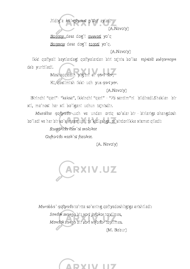 Jildig`a ko`nglumni g`ilof ayladi . (A.Navoiy) Boqqay desa dog`i quvvati yo`q Boqmay desa dog`i toqati yo`q. (A.Navoiy) Ikki qofiyali baytlardagi qofiyalardan biri tajnis bo`lsa tajnisli zulqarnayn deb yuritiladi. Mashaqqatdin yigitni el qari der , Ki, qozilmish ikki- uch yuz qari yer. (A.Navoiy) Birinchi “qari”- “keksa”, ikkinchi “qari” - “75 santim”ni bildiradi.Shaklan bir xil, ma`nosi har xil bo`lgani uchun tajnisdir. Musallas qofiyada uch va undan ortiq so`zlar bir - birlariga ohangdosh bo`ladi va har bir so`z mazmunni ta`kidlashga, ta`sirdorlikka xizmat qiladi: Ruxsorida lam`ai malohat Guftorida nash`ai fasohat. (A. Navoiy)               Murabba` qofiyada to`rtta so`zning qofiyadoshligiga erishiladi: Sendek manga bir yori jafokor topilmas, Mendek sanga bir zori vafodor topilmas. (M. Bobur) 