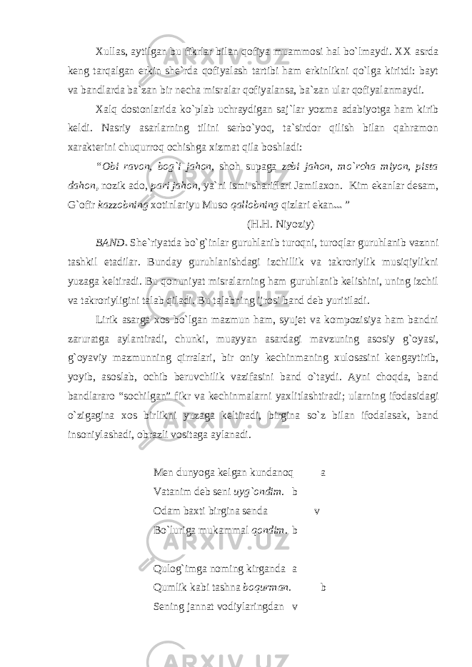 Xullas, aytilgan bu fikrlar bilan qofiya muammosi hal bo`lmaydi. XX asrda keng tarqalgan erkin she`rda qofiyalash tartibi ham erkinlikni qo`lga kiritdi: bayt va bandlarda ba`zan bir necha misralar qofiyalansa, ba`zan ular qofiyalanmaydi. Xalq dostonlarida ko`plab uchraydigan saj`lar yozma adabiyotga ham kirib keldi. Nasriy asarlarning tilini serbo`yoq, ta`sirdor qilish bilan qahramon xarakterini chuqurroq ochishga xizmat qila boshladi: “Obi ravon, bog`i jahon, shoh supaga zebi jahon, mo`rcha miyon, pista dahon , nozik ado, pari jahon , ya`ni ismi shariflari Jamilaxon. Kim ekanlar desam, G`ofir kazzobning xotinlariyu Muso qallobning qizlari ekan ... ” (H.H. Niyoziy) BAND . She`riyatda bo`g`inlar guruhlanib turoqni, turoqlar guruhlanib vaznni tashkil etadilar. Bunday guruhlanishdagi izchillik va takroriylik musiqiylikni yuzaga keltiradi. Bu qonuniyat misralarning ham guruhlanib kelishini, uning izchil va takroriyligini talab qiladi. Bu talabning ijrosi band deb yuritiladi. Lirik asarga xos bo`lgan mazmun ham, syujet va kompozisiya ham bandni zaruratga aylantiradi, chunki, muayyan asardagi mavzuning asosiy g`oyasi, g`oyaviy mazmunning qirralari, bir oniy kechinmaning xulosasini kengaytirib, yoyib, asoslab, ochib beruvchilik vazifasini band o`taydi. Ayni choqda, band bandlararo “sochilgan” fikr va kechinmalarni yaxlitlashtiradi; ularning ifodasidagi o`zigagina xos birlikni yuzaga keltiradi, birgina so`z bilan ifodalasak, band insoniylashadi, obrazli vositaga aylanadi. Men dunyoga kelgan kundanoq a Vatanim deb seni uyg`ondim . b Odam baxti birgina senda v Bo`luriga mukammal qondim . b Qulog`imga noming kirganda a Qumlik kabi tashna boqurman . b Sening jannat vodiylaringdan v 