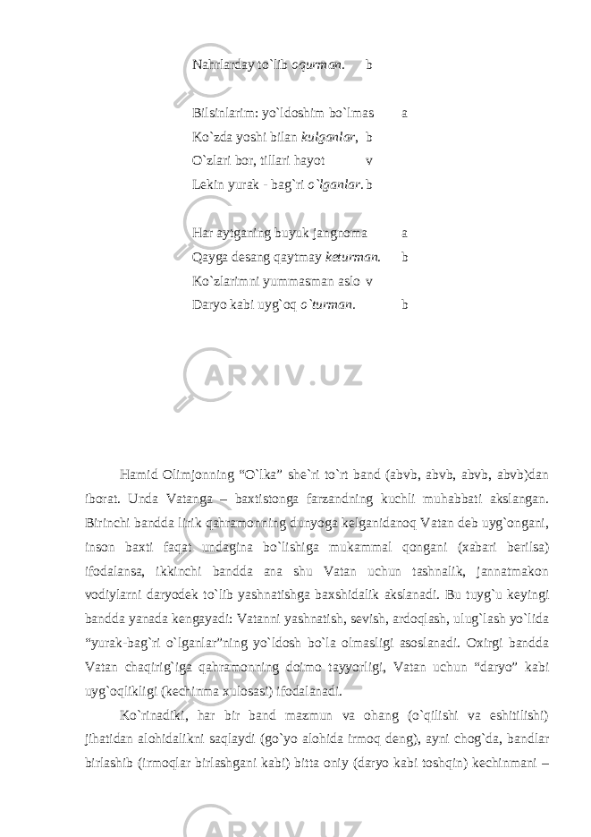 Nahrlarday to`lib oqurman. b Bilsinlarim: yo`ldoshim bo`lmas a Ko`zda yoshi bilan kulganlar , b O`zlari bor, tillari hayot v Lekin yurak - bag`ri o`lganlar . b Har aytganing buyuk jangnoma a Qayga desang qaytmay keturman . b Ko`zlarimni yummasman aslo v Daryo kabi uyg`oq o`turman. b           Hamid Olimjonning “O`lka” she`ri to`rt band (abvb, abvb, abvb, abvb)dan iborat. Unda Vatanga – baxtistonga farzandning kuchli muhabbati akslangan. Birinchi bandda lirik qahramonning dunyoga kelganidanoq Vatan deb uyg`ongani, inson baxti faqat undagina bo`lishiga mukammal qongani (xabari berilsa) ifodalansa, ikkinchi bandda ana shu Vatan uchun tashnalik, jannatmakon vodiylarni daryodek to`lib yashnatishga baxshidalik akslanadi. Bu tuyg`u keyingi bandda yanada kengayadi: Vatanni yashnatish, sevish, ardoqlash, ulug`lash yo`lida “yurak-bag`ri o`lganlar”ning yo`ldosh bo`la olmasligi asoslanadi. Oxirgi bandda Vatan chaqirig`iga qahramonning doimo tayyorligi, Vatan uchun “daryo” kabi uyg`oqlikligi (kechinma xulosasi) ifodalanadi. Ko`rinadiki, har bir band mazmun va ohang (o`qilishi va eshitilishi) jihatidan alohidalikni saqlaydi (go`yo alohida irmoq deng), ayni chog`da, bandlar birlashib (irmoqlar birlashgani kabi) bitta oniy (daryo kabi toshqin) kechinmani – 