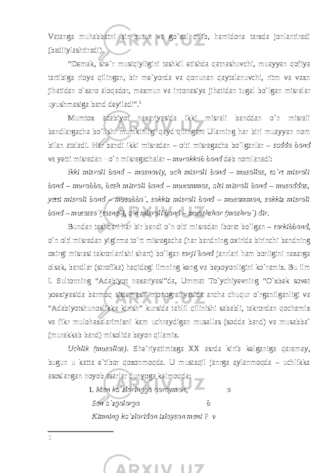 Vatanga muhabbatni bir butun va go`zal qilib, hamidona tarzda jonlantiradi (badiiylashtiradi). “Demak, she`r musiqiyligini tashkil etishda qatnashuvchi, muayyan qofiya tartibiga rioya qilingan, bir me`yorda va qonunan qaytalanuvchi, ritm va vazn jihatidan o`zaro aloqador, mazmun va intonasiya jihatidan tugal bo`lgan misralar uyushmasiga band deyiladi”. 1 Mumtoz adabiyot nazariyasida ikki misrali banddan o`n misrali bandlargacha bo`lishi mumkinligi qayd qilingan. Ularning har biri muayyan nom bilan ataladi. Har bandi ikki misradan – olti misragacha bo`lganlar – sodda band va yetti misradan - o`n misragachalar – murakkab band deb nomlanadi: Ikki misrali band – masnaviy, uch misrali band – musallas, to`rt misrali band – murabba, besh misrali band – muxammas, olti misrali band – musaddas, yetti misrali band – musabba`, sakkiz misrali band – musamman, sakkiz misrali band – mutassa`(tasne`), o`n misrali band – muashshar (mashru`) dir. Bundan tashqari har bir bandi o`n olti misradan iborat bo`lgan – tarkibband , o`n olti misradan yigirma to`rt misragacha (har bandning oxirida birinchi bandning oxirgi misrasi takrorlanishi shart) bo`lgan tarji`band janrlari ham borligini nazarga olsak, bandlar (strofika) haqidagi ilmning keng va bepoyonligini ko`ramiz. Bu ilm I. Sultonning “Adabiyot nazariyasi”da, Ummat To`ychiyevning “O`zbek sovet poeziyasida barmoq sistemasi” monografiyasida ancha chuqur o`rganilganligi va “Adabiyotshunoslikka kirish” kursida tahlil qilinishi sababli, takrordan qochamiz va fikr mulohazalarimizni kam uchraydigan musallas (sodda band) va musabba` (murakkab band) misolida bayon qilamiz. Uchlik (musallas). She`riyatimizga XX asrda kirib kelganiga qaramay, bugun u katta e`tibor qozonmoqda. U mustaqil janrga aylanmoqda – uchlikka asoslangan noyob asarlar dunyoga kelmoqda: 1. Men ko`zlaringga qarayman, a Sen o`zgalarga b Kimning ko`zlaridan izlaysan meni ? v 1 