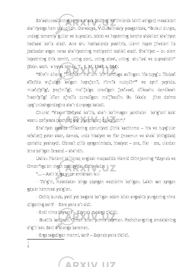 So`zshunoslikning barcha o`zak (oldingi bo`limlarda tahlil etilgan) masalalari she`riyatga ham taaluqlidir. Darvoqye, V.G.Belinskiy yozganidek, “Butkul dunyo, undagi tamomiy gullar va buyoqlar, tabiat va hayotning barcha shakllari she`riyat hodisasi bo`la oladi. Ana shu hodisalarda yashirib, ularni hayot jilvalari ila jozibador etgan narsa she`riyatning mohiyatini tashkil etadi. She`riyat – bu olam hayotining tirik tomiri, uning qoni, uning olovi, uning shu`lasi va quyoshidir” (Sobr. soch. v tryox tomax, T., 1, M, 1948. s. 644). “She`r ohang jihatidan ma`lum bir tartibga solingan his-tuyg`u ifodasi sifatida vujudga kelgan hayajonli, ritmik nutqdir” 1 va ayni paytda, musiqiyligi, yoqimligi, mo`ljalga uradigan jozibasi, dilkashu dardkash insoniyligi bilan ajralib turadigan mo`jizadir. Bu ikkala jihat doimo uyg`unlashgandagina she`r dunyoga keladi. Chunki “Vaznu qofiyasi bo`lib, she`r bo`lmagan parchalar bo`g`ani kabi vaznu qofiyasiz (sochim) she`r parchalari-da ko`bdir”. 2 She`riyat asosida lirikaning qonuniyati (lirik kechinma – his va tuyg`ular tafsiloti) yotar ekan, demak, unda hissiyot va fikr (mazmun va shakl birligidek) qorishiq yashaydi. Obrazli qilib aytganimizda, hissiyot – ona, fikr - ota, ulardan bino bo`lgan farzand – she`rdir. Ushbu fikrlarni to`liqroq anglash maqsadida Hamid Olimjonning “Zaynab va Omon”iga bir nigoh tashlaylik. Ocherkda: “... – Axir birga yurar emishsan-ku! - To`g`ri, maktabdan birga qaytgan vaqtlarim bo`lgan. Lekin sen aytgan gaplar hammasi yolg`on. - Ochiq kunda, yetti yot begona bo`lgan odam bilan ergashib yurganing nima qilganing axir? - Sora yana o`t oldi. - Endi nima deysan? – Zaynab opasiga tikildi. - Buzilib ketibsan. Omon bilan yurma deyman. Pochchangning amakisining o`g`li bor. Seni o`shanga beraman. - Erga tegadigan manmi, san? – Zaynab yana tikildi. 1 2 