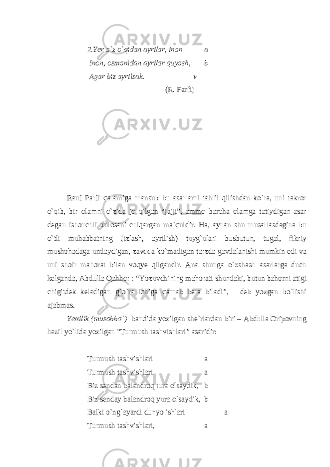 2.Yer o`z o`qidan ayrilar, inon a Inon, osmonidan ayrilar quyosh, b Agar biz ayrilsak. v (R. Parfi)             Rauf Parfi qalamiga mansub bu asarlarni tahlil qilishdan ko`ra, uni takror o`qib, bir olamni o`zida jo qilgan “jajji”, ammo barcha olamga tatiydigan asar degan ishonchli xulosani chiqargan ma`quldir. Ha, aynan shu musallasdagina bu o`tli muhabbatning (izlash, ayrilish) tuyg`ulari busbutun, tugal, fikriy mushohadaga undaydigan, zavqqa ko`madigan tarzda gavdalanishi mumkin edi va uni shoir mahorat bilan voqye qilgandir. Ana shunga o`xshash asarlarga duch kelganda, Abdulla Qahhor : “Yozuvchining mahorati shundaki, butun bahorni atigi chigitdek keladigan g`o`ra ichiga qamab bera biladi”, - deb yozgan bo`lishi ajabmas. Yettilik (musabba`) bandida yozilgan she`rlardan biri – Abdulla Oripovning hazil yo`lida yozilgan “Turmush tashvishlari” asaridir: Turmush tashvishlari a Turmush tashvishlari a Biz sendan balandroq tura olsaydik, b Biz senday balandroq yura olsaydik, b Balki o`ng`ayardi dunyo ishlari a Turmush tashvishlari, a 