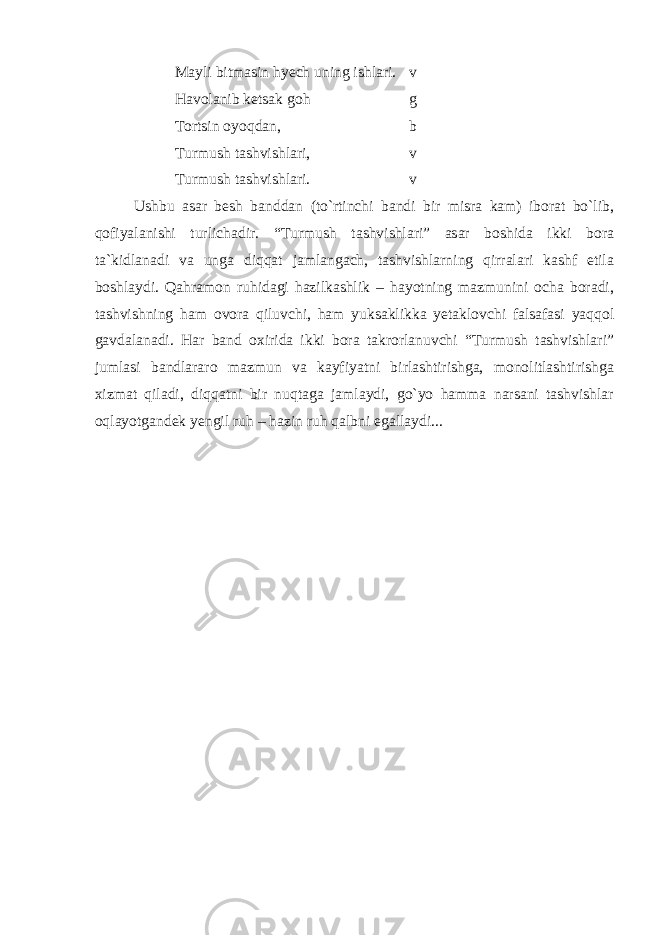 Mayli bitmasin hyech uning ishlari. v Havolanib ketsak goh g Tortsin oyoqdan, b Turmush tashvishlari, v Turmush tashvishlari. v Ushbu asar besh banddan (to`rtinchi bandi bir misra kam) iborat bo`lib, qofiyalanishi turlichadir. “Turmush tashvishlari” asar boshida ikki bora ta`kidlanadi va unga diqqat jamlangach, tashvishlarning qirralari kashf etila boshlaydi. Qahramon ruhidagi hazilkashlik – hayotning mazmunini ocha boradi, tashvishning ham ovora qiluvchi, ham yuksaklikka yetaklovchi falsafasi yaqqol gavdalanadi. Har band oxirida ikki bora takrorlanuvchi “Turmush tashvishlari” jumlasi bandlararo mazmun va kayfiyatni birlashtirishga, monolitlashtirishga xizmat qiladi, diqqatni bir nuqtaga jamlaydi, go`yo hamma narsani tashvishlar oqlayotgandek yengil ruh – hazin ruh qalbni egallaydi... 