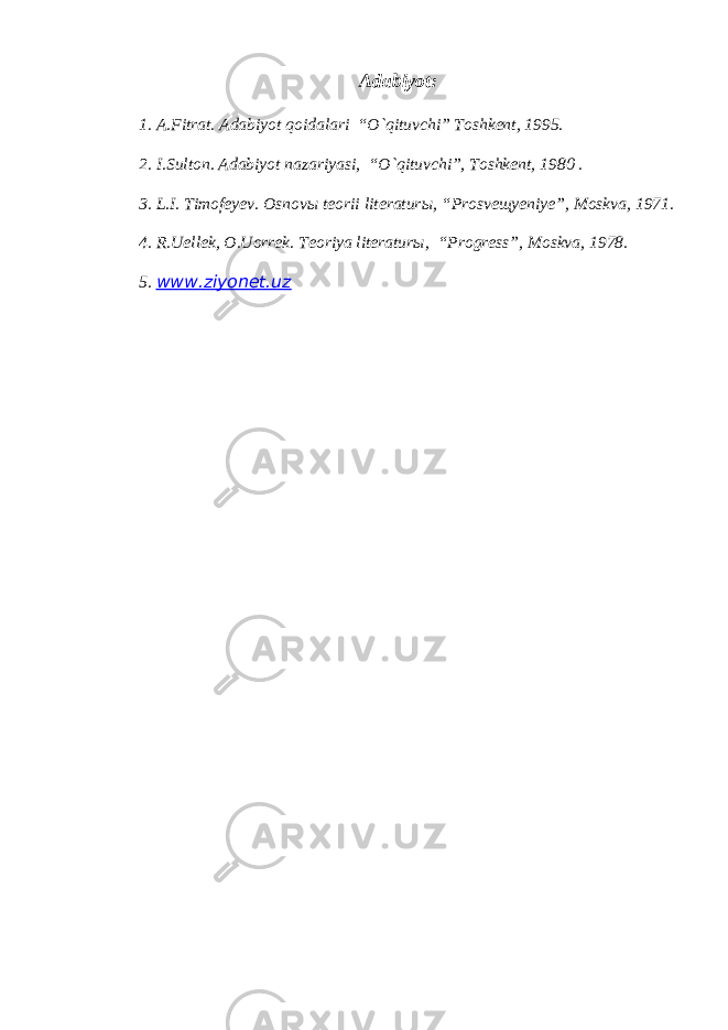 Adabiyot: 1. A.Fitrat. Adabiyot qoidalari “O`qituvchi” Toshkent, 1995. 2. I.Sulton. Adabiyot nazariyasi, “O`qituvchi”, Toshkent, 1980 . 3. L.I. Timofeyev. Osnov ы teorii literatur ы , “Prosve щ yeniye”, Moskva, 1971. 4. R.Uellek, O.Uorrek. Teoriya literatur ы , “Progress”, Moskva, 1978. 5. www.ziyonet.uz 