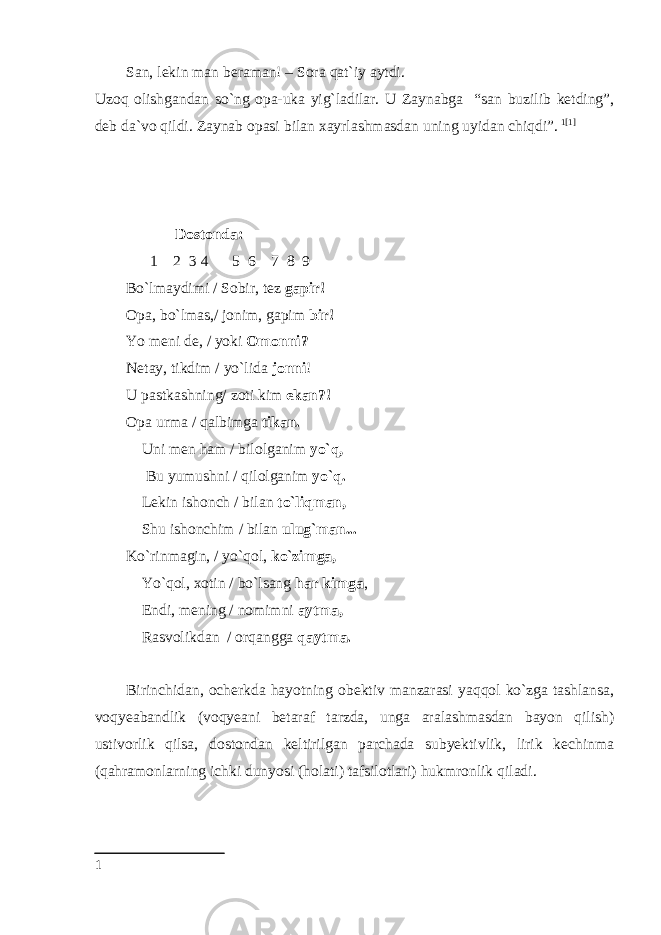 San, lekin man beraman! – Sora qat`iy aytdi. Uzoq olishgandan so`ng opa-uka yig`ladilar. U Zaynabga “san buzilib ketding”, deb da`vo qildi. Zaynab opasi bilan xayrlashmasdan uning uyidan chiqdi”. 1 [1]         Dostonda: 1 2 3 4 5 6 7 8 9 Bo`lmaydimi / Sobir, tez gapir! Opa, bo`lmas,/ jonim, gapim bir! Yo meni de, / yoki Omonni? Netay, tikdim / yo`lida jonni ! U pastkashning/ zoti kim ekan?! Opa urma / qalbimga tikan. Uni men ham / bilolganim yo`q, Bu yumushni / qilolganim yo`q. Lekin ishonch / bilan to`liqman, Shu ishonchim / bilan ulug`man... Ko`rinmagin, / yo`qol, ko`zimga, Yo`qol, xotin / bo`lsang har kimga , Endi, mening / nomimni aytma, Rasvolikdan / orqangga qaytma. Birinchidan, ocherkda hayotning obektiv manzarasi yaqqol ko`zga tashlansa, voqyeabandlik (voqyeani betaraf tarzda, unga aralashmasdan bayon qilish) ustivorlik qilsa, dostondan keltirilgan parchada subyektivlik, lirik kechinma (qahramonlarning ichki dunyosi (holati) tafsilotlari) hukmronlik qiladi. 1 