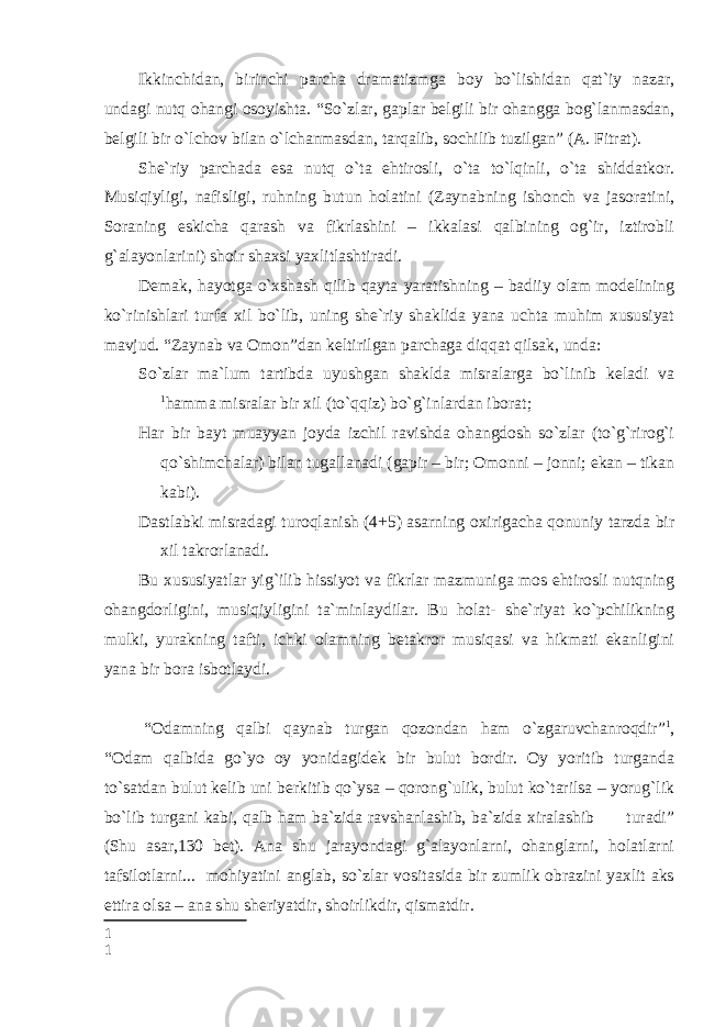 Ikkinchidan, birinchi parcha dramatizmga boy bo`lishidan qat`iy nazar, undagi nutq ohangi osoyishta. “So`zlar, gaplar belgili bir ohangga bog`lanmasdan, belgili bir o`lchov bilan o`lchanmasdan, tarqalib, sochilib tuzilgan” (A. Fitrat). She`riy parchada esa nutq o`ta ehtirosli, o`ta to`lqinli, o`ta shiddatkor. Musiqiyligi, nafisligi, ruhning butun holatini (Zaynabning ishonch va jasoratini, Soraning eskicha qarash va fikrlashini – ikkalasi qalbining og`ir, iztirobli g`alayonlarini) shoir shaxsi yaxlitlashtiradi. Demak, hayotga o`xshash qilib qayta yaratishning – badiiy olam modelining ko`rinishlari turfa xil bo`lib, uning she`riy shaklida yana uchta muhim xususiyat mavjud. “Zaynab va Omon”dan keltirilgan parchaga diqqat qilsak, unda: So`zlar ma`lum tartibda uyushgan shaklda misralarga bo`linib keladi va 1 hamma misralar bir xil (to`qqiz) bo`g`inlardan iborat; Har bir bayt muayyan joyda izchil ravishda ohangdosh so`zlar (to`g`rirog`i qo`shimchalar) bilan tugallanadi (gapir – bir; Omonni – jonni; ekan – tikan kabi). Dastlabki misradagi turoqlanish (4+5) asarning oxirigacha qonuniy tarzda bir xil takrorlanadi. Bu xususiyatlar yig`ilib hissiyot va fikrlar mazmuniga mos ehtirosli nutqning ohangdorligini, musiqiyligini ta`minlaydilar. Bu holat- she`riyat ko`pchilikning mulki, yurakning tafti, ichki olamning betakror musiqasi va hikmati ekanligini yana bir bora isbotlaydi.     “Odamning qalbi qaynab turgan qozondan ham o`zgaruvchanroqdir” 1 , “Odam qalbida go`yo oy yonidagidek bir bulut bordir. Oy yoritib turganda to`satdan bulut kelib uni berkitib qo`ysa – qorong`ulik, bulut ko`tarilsa – yorug`lik bo`lib turgani kabi, qalb ham ba`zida ravshanlashib, ba`zida xiralashib turadi” (Shu asar,130 bet). Ana shu jarayondagi g`alayonlarni, ohanglarni, holatlarni tafsilotlarni... mohiyatini anglab, so`zlar vositasida bir zumlik obrazini yaxlit aks ettira olsa – ana shu sheriyatdir, shoirlikdir, qismatdir. 1 1 