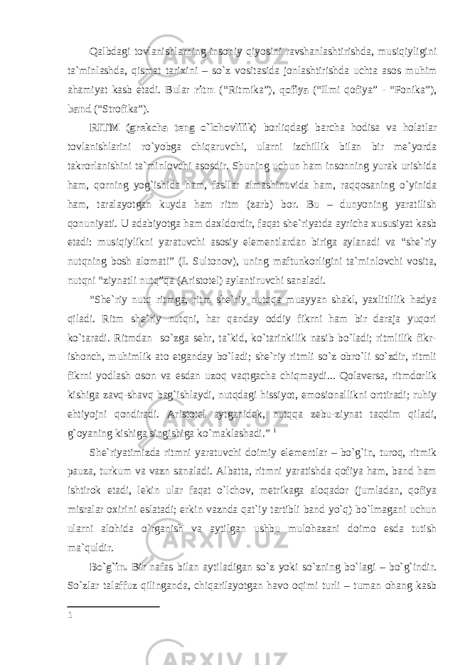 Qalbdagi tovlanishlarning insoniy qiyosini ravshanlashtirishda, musiqiyligini ta`minlashda, qismat tarixini – so`z vositasida jonlashtirishda uchta asos muhim ahamiyat kasb etadi. Bular ritm (“Ritmika”), qofiya (“Ilmi qofiya” - “Fonika”), band (“Strofika”). RITM (grekcha teng o`lchovlilik) borliqdagi barcha hodisa va holatlar tovlanishlarini ro`yobga chiqaruvchi, ularni izchillik bilan bir me`yorda takrorlanishini ta`minlovchi asosdir. Shuning uchun ham insonning yurak urishida ham, qorning yog`ishida ham, fasllar almashinuvida ham, raqqosaning o`yinida ham, taralayotgan kuyda ham ritm (zarb) bor. Bu – dunyoning yaratilish qonuniyati. U adabiyotga ham daxldordir, faqat she`riyatda ayricha xususiyat kasb etadi: musiqiylikni yaratuvchi asosiy elementlardan biriga aylanadi va “she`riy nutqning bosh alomati” (I. Sultonov), uning maftunkorligini ta`minlovchi vosita, nutqni “ziynatli nutq”qa (Aristotel) aylantiruvchi sanaladi. “She`riy nutq ritmga, ritm she`riy nutqqa muayyan shakl, yaxlitlilik hadya qiladi. Ritm she`riy nutqni, har qanday oddiy fikrni ham bir daraja yuqori ko`taradi. Ritmdan so`zga sehr, ta`kid, ko`tarinkilik nasib bo`ladi; ritmlilik fikr- ishonch, muhimlik ato etganday bo`ladi; she`riy ritmli so`z obro`li so`zdir, ritmli fikrni yodlash oson va esdan uzoq vaqtgacha chiqmaydi... Qolaversa, ritmdorlik kishiga zavq-shavq bag`ishlaydi, nutqdagi hissiyot, emosionallikni orttiradi; ruhiy ehtiyojni qondiradi. Aristotel aytganidek, nutqqa zebu-ziynat taqdim qiladi, g`oyaning kishiga singishiga ko`maklashadi.” 1 She`riyatimizda ritmni yaratuvchi doimiy elementlar – bo`g`in, turoq, ritmik pauza, turkum va vazn sanaladi. Albatta, ritmni yaratishda qofiya ham, band ham ishtirok etadi, lekin ular faqat o`lchov, metrikaga aloqador (jumladan, qofiya misralar oxirini eslatadi; erkin vaznda qat`iy tartibli band yo`q) bo`lmagani uchun ularni alohida o`rganish va aytilgan ushbu mulohazani doimo esda tutish ma`quldir. Bo`g`in. Bir nafas bilan aytiladigan so`z yoki so`zning bo`lagi – bo`g`indir. So`zlar talaffuz qilinganda, chiqarilayotgan havo oqimi turli – tuman ohang kasb 1 