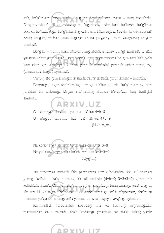 etib, bo`g`inlarni hosil qiladi. Bo`g`inni hosil qiluvchi narsa – nutq tovushidir. Nutq tovushlari unli va undoshga bo`linganidek, undan hosil bo`luvchi bo`g`inlar ikki xil bo`ladi. Agar bo`g`inlarning oxiri unli bilan tugasa ( bo-la , ka-ri-ma kabi) ochiq bo`g`in, undosh bilan tugagan bo`lsa ( mak-tab, non kabi)yopiq bo`g`in sanaladi. Bo`g`in – ritmni hosil qiluvchi eng kichik o`lchov birligi sanaladi. U ritm yaratish uchun guruhlanadi, ayni paytda, ritm qaysi misrada bo`g`in soni ko`p yoki kam ekanligini aniqlaydi. U ritm yaratish vazifasini yaratish uchun turoqlarga (aruzda ruknlarga ) uyushadi. Turoq. Bo`g`inlarning misralarda qat`iy tartibda guruhlanishi – turoqdir. Darvoqye, agar she`rlarning ritmiga e`tibor qilsak, bo`g`inlarning soni jihatdan bir turkumga kirgan she`rlarning ritmida bir-biridan farq borligini sezamiz. O – dam zo – ti / dun – yo – da – ki bor 4+5=9 U – ning bi – lan / mu – hab – bat – dir yor 4+5=9 (H.Olimjon)       Na ko`k-ning / fo-na-ri / o`ch-mas-dan 3+3+3=9 Na yul-duz / sayr e-tib / ko`ch-mas-dan 3+3+3=9 (Uyg`un) Bir turkumga mansub ikki parchaning ritmik holatidan ikki xil ohangni yuzaga kelishi – bo`g`inlarning ikki xil tartibda (4+5=9; 3+3+3=9) guruhlanib kelishidir. Hamid Olimjon she`rini Uyg`un she`ridagi turoqlanishga yoki Uyg`un she`rini H. Olimjon she`ridagi turoqlanish tartibiga solib o`qisangiz, she`rdagi mazmun yo`qoladi, ohangdorlik yasama va beso`naqay shovqinga aylanadi. Ko`rinadiki, turoqlanish she`rdagi his va fikrning uyg`unligidan, mazmundan kelib chiqadi, she`r birdaniga (mazmun va shakli bilan) yaxlit 