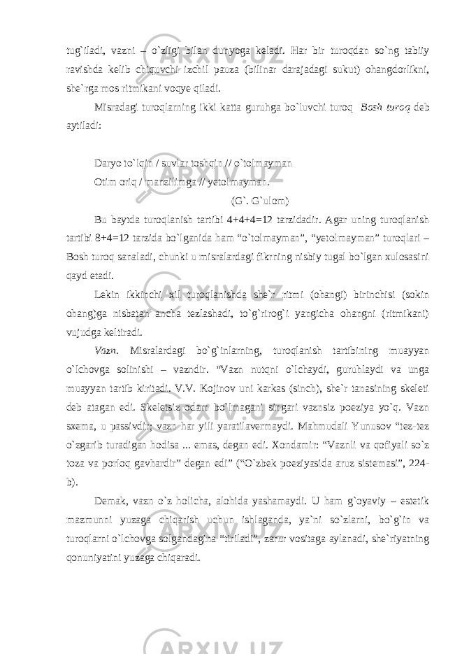 tug`iladi, vazni – o`zligi bilan dunyoga keladi. Har bir turoqdan so`ng tabiiy ravishda kelib chiquvchi izchil pauza (bilinar darajadagi sukut) ohangdorlikni, she`rga mos ritmikani voqye qiladi. Misradagi turoqlarning ikki katta guruhga bo`luvchi turoq Bosh turoq deb aytiladi: Daryo to`lqin / suvlar toshqin // o`tolmayman Otim oriq / manzilimga // yetolmayman. (G`. G`ulom) Bu baytda turoqlanish tartibi 4+4+4=12 tarzidadir. Agar uning turoqlanish tartibi 8+4=12 tarzida bo`lganida ham “o`tolmayman”, “yetolmayman” turoqlari – Bosh turoq sanaladi, chunki u misralardagi fikrning nisbiy tugal bo`lgan xulosasini qayd etadi. Lekin ikkinchi xil turoqlanishda she`r ritmi (ohangi) birinchisi (sokin ohang)ga nisbatan ancha tezlashadi, to`g`rirog`i yangicha ohangni (ritmikani) vujudga keltiradi. Vazn. Misralardagi bo`g`inlarning, turoqlanish tartibining muayyan o`lchovga solinishi – vazndir. “Vazn nutqni o`lchaydi, guruhlaydi va unga muayyan tartib kiritadi. V.V. Kojinov uni karkas (sinch), she`r tanasining skeleti deb atagan edi. Skeletsiz odam bo`lmagani singari vaznsiz poeziya yo`q. Vazn sxema, u passivdir; vazn har yili yaratilavermaydi. Mahmudali Yunusov “tez-tez o`zgarib turadigan hodisa ... emas, degan edi. Xondamir: “Vaznli va qofiyali so`z toza va porloq gavhardir” degan edi” (“O`zbek poeziyasida aruz sistemasi”, 224- b). Demak, vazn o`z holicha, alohida yashamaydi. U ham g`oyaviy – estetik mazmunni yuzaga chiqarish uchun ishlaganda, ya`ni so`zlarni, bo`g`in va turoqlarni o`lchovga solgandagina “tiriladi”, zarur vositaga aylanadi, she`riyatning qonuniyatini yuzaga chiqaradi. 