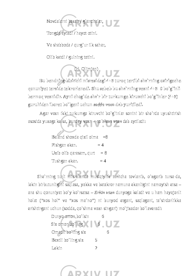 Novdalarni bezab / g`unchalar, Tongda aytadi / hayot otini. Va shabboda / qurg`ur ilk sahar, Olib ketdi / gulning totini. (H. Olimjon)   Bu bandning birinchi misrasidagi 4+5 turoq tartibi she`rning oxirigacha qonuniyat tarzida takrorlanadi. Shu sabab bu she`rning vazni 4+5=9 bo`g`inli barmoq vaznidir. Ayni chog`da she`r bir turkumga kiruvchi bo`g`inlar (4+5) guruhidan iborat bo`lgani uchun sodda vazn deb yuritiladi. Agar vazn ikki turkumga kiruvchi bo`g`inlar sonini bir she`rda uyushtirish asosida yuzaga kelsa, bunday vazn – qo`shma vazn deb aytiladi: Baland shoxda qizil olma =8 Pishgan ekan. = 4 Uzib olib qarasam, qurt = 8 Tushgan ekan. = 4 She`rning turli misralarida musiqiylik turlicha tovlanib, o`zgarib tursa-da, lekin birbutunligini saqlasa, yakka va betakror namuna ekanligini namoyish etsa – ana shu qonuniyat bo`y ko`rsatsa – Erkin vazn dunyoga keladi va u ham hayajonli holat (“xos hol” va “xos ma`no”) ni bunyod etgani, saqlagani, ta`sirdorlikka erishtirgani uchun (sodda, qo`shma vazn singari) mo`jizador bo`laveradi: Dunyo omon bo`lsin 6 Siz omon bo`ling 6 Omadli bo`ling siz 6 Baxtli bo`ling siz 5 Lekin 2 