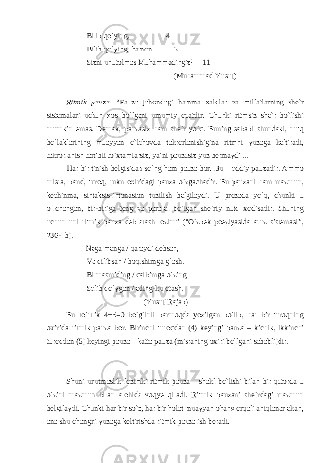 Bilib qo`ying, 4 Bilib qo`ying, hamon 6 Sizni unutolmas Muhammadingiz! 11 (Muhammad Yusuf) Ritmik pauza . “Pauza jahondagi hamma xalqlar va millatlarning she`r sistemalari uchun xos bo`lgani umumiy odatdir. Chunki ritmsiz she`r bo`lishi mumkin emas. Demak, pauzasiz ham she`r yo`q. Buning sababi shundaki, nutq bo`laklarining muayyan o`lchovda takrorlanishigina ritmni yuzaga keltiradi, takrorlanish tartibli to`xtamlarsiz, ya`ni pauzasiz yuz bermaydi ... Har bir tinish belgisidan so`ng ham pauza bor. Bu – oddiy pauzadir. Ammo misra, band, turoq, rukn oxiridagi pauza o`zgachadir. Bu pauzani ham mazmun, kechinma, sintaksis-intonasion tuzilish belgilaydi. U prozada yo`q, chunki u o`lchangan, bir-biriga teng va paralel bo`lgan she`riy nutq xodisadir. Shuning uchun uni ritmik pauza deb atash lozim” (“O`zbek poeziyasida aruz sistemasi”, 236- b). Nega menga / qaraydi debsan, Va qilibsan / boqishimga g`ash. Bilmasmiding / qalbimga o`zing, Solib qo`ygan / eding-ku otash. (Yusuf Rajab) Bu to`rtlik 4+5=9 bo`g`inli barmoqda yozilgan bo`lib, har bir turoqning oxirida ritmik pauza bor. Birinchi turoqdan (4) keyingi pauza – kichik, ikkinchi turoqdan (5) keyingi pauza – katta pauza (misraning oxiri bo`lgani sababli)dir.     Shuni unutmaslik lozimki ritmik pauza – shakl bo`lishi bilan bir qatorda u o`zini mazmun bilan alohida voqye qiladi. Ritmik pauzani she`rdagi mazmun belgilaydi. Chunki har bir so`z, har bir holat muayyan ohang orqali aniqlanar ekan, ana shu ohangni yuzaga keltirishda ritmik pauza ish beradi. 