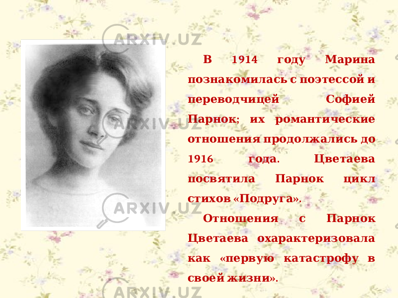  1914 В году Марина познакомилась с поэтессой и переводчицей Софией ; Парнок их романтические отношения продолжались до 1916 . года Цветаева посвятила Парнок цикл « ». стихов Подруга Отношения с Парнок Цветаева охарактеризовала « как первую катастрофу в ». своей жизни 