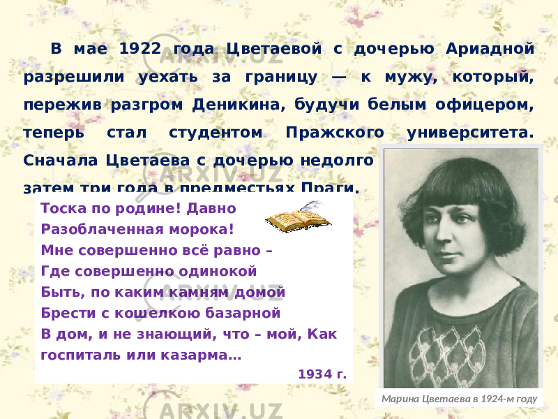 В мае 1922 года Цветаевой с дочерью Ариадной разрешили уехать за границу — к мужу, который, пережив разгром Деникина, будучи белым офицером, теперь стал студентом Пражского университета. Сначала Цветаева с дочерью недолго жила в Берлине, затем три года в предместьях Праги. Марина Цветаева в 1924-м годуТоска по родине! Давно Разоблаченная морока! Мне совершенно всё равно – Где совершенно одинокой Быть, по каким камням домой Брести с кошелкою базарной В дом, и не знающий, что – мой, Как госпиталь или казарма… 1934 г. 