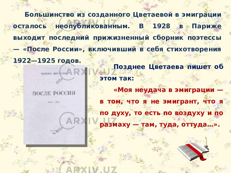 Большинство из созданного Цветаевой в эмиграции осталось неопубликованным. В 1928 в Париже выходит последний прижизненный сборник поэтессы — «После России», включивший в себя стихотворения 1922—1925 годов. Позднее Цветаева пишет об этом так: «Моя неудача в эмиграции — в том, что я не эмигрант, что я по духу, то есть по воздуху и по размаху — там, туда, оттуда…». 