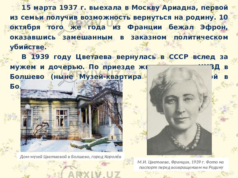 15 марта 1937 г. выехала в Москву Ариадна, первой из семьи получив возможность вернуться на родину. 10 октября того же года из Франции бежал Эфрон, оказавшись замешанным в заказном политическом убийстве. В 1939 году Цветаева вернулась в СССР вслед за мужем и дочерью. По приезде жила на даче НКВД в Болшево (ныне Музей-квартира М. И. Цветаевой в Болшево). М.И. Цветаева, Франция, 1939 г. Фото на паспорт перед возвращением на РодинуДом-музей Цветаевой в Болшево, город Королёв 