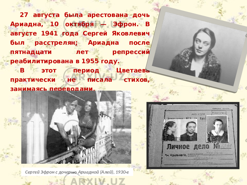 27 августа была арестована дочь Ариадна, 10 октября — Эфрон. В августе 1941 года Сергей Яковлевич был расстрелян; Ариадна после пятнадцати лет репрессий реабилитирована в 1955 году. В этот период Цветаева практически не писала стихов, занимаясь переводами. Сергей Эфрон с дочерью Ариадной (Алей), 1930-е 