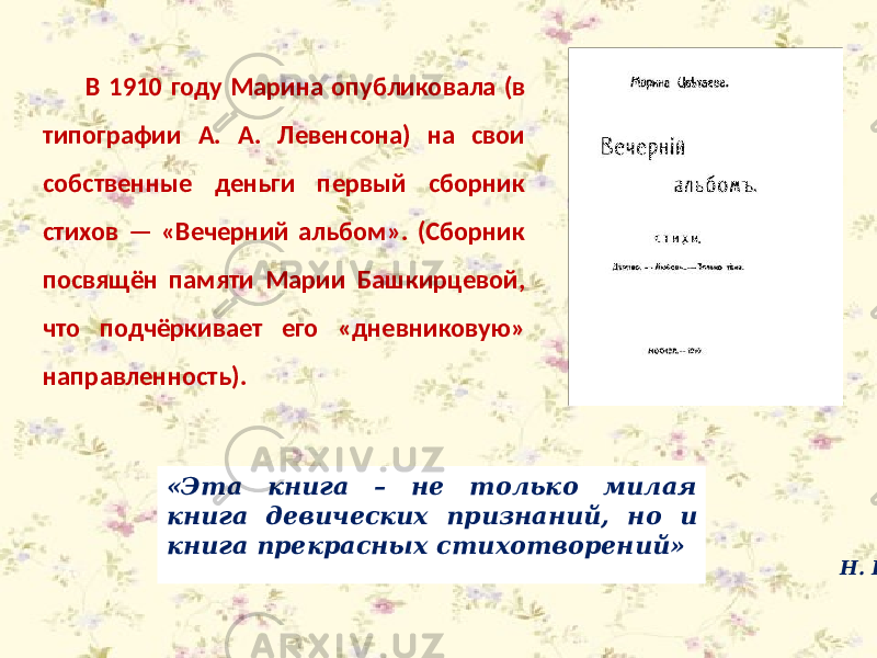 В 1910 году Марина опубликовала (в типографии А. А. Левенсона) на свои собственные деньги первый сборник стихов — «Вечерний альбом». (Сборник посвящён памяти Марии Башкирцевой, что подчёркивает его «дневниковую» направленность). «Эта книга – не только милая книга девических признаний, но и книга прекрасных стихотворений» Н. Гумилёв 