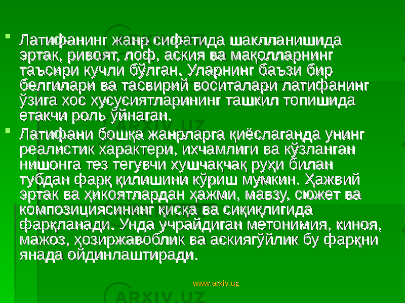  Латифанинг жанр сифатида шаклланишида Латифанинг жанр сифатида шаклланишида эртак, ривоят, лоф, аския ва мақолларнинг эртак, ривоят, лоф, аския ва мақолларнинг таъсири кучли бўлган. Уларнинг баъзи бир таъсири кучли бўлган. Уларнинг баъзи бир белгилари ва тасвирий воситалари латифанинг белгилари ва тасвирий воситалари латифанинг ўзига хос хусусиятларининг ташкил топишида ўзига хос хусусиятларининг ташкил топишида етакчи роль ўйнаган. етакчи роль ўйнаган.  Латифани бошқа жанрларга қиёслаганда унинг Латифани бошқа жанрларга қиёслаганда унинг реалистик характери, ихчамлиги ва кўзланган реалистик характери, ихчамлиги ва кўзланган нишонга тез тегувчи хушчақчақ руҳи билан нишонга тез тегувчи хушчақчақ руҳи билан тубдан фарқ қилишини кўриш мумкин. Ҳажвий тубдан фарқ қилишини кўриш мумкин. Ҳажвий эртак ва ҳикоятлардан ҳажми, мавзу, сюжет ва эртак ва ҳикоятлардан ҳажми, мавзу, сюжет ва композициясининг қисқа ва сиқиқлигида композициясининг қисқа ва сиқиқлигида фарқланади. Унда учрайдиган метонимия, киноя, фарқланади. Унда учрайдиган метонимия, киноя, мажоз, ҳозиржавоблик ва аскиягўйлик бу фарқни мажоз, ҳозиржавоблик ва аскиягўйлик бу фарқни янада ойдинлаштиради. янада ойдинлаштиради. www.arxiv.uzwww.arxiv.uz 