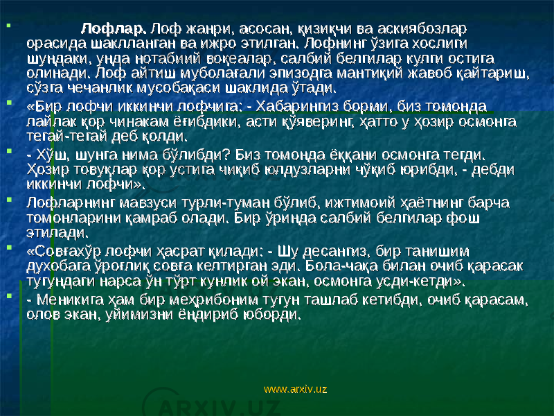  Лофлар. Лофлар. Лоф жанри, асосан, қизиқчи ва аскиябозлар Лоф жанри, асосан, қизиқчи ва аскиябозлар орасида шаклланган ва ижро этилган. Лофнинг ўзига хослиги орасида шаклланган ва ижро этилган. Лофнинг ўзига хослиги шундаки, унда нотабиий воқеалар, салбий белгилар кулги остига шундаки, унда нотабиий воқеалар, салбий белгилар кулги остига олинади. Лоф айтиш муболағали эпизодга мантиқий жавоб қайтариш, олинади. Лоф айтиш муболағали эпизодга мантиқий жавоб қайтариш, сўзга чечанлик мусобақаси шаклида ўтади. сўзга чечанлик мусобақаси шаклида ўтади.  «Бир лофчи иккинчи лофчига: - Хабарингиз борми, биз томонда «Бир лофчи иккинчи лофчига: - Хабарингиз борми, биз томонда лайлак қор чинакам ёғибдики, асти қўяверинг, ҳатто у ҳозир осмонга лайлак қор чинакам ёғибдики, асти қўяверинг, ҳатто у ҳозир осмонга тегай-тегай деб қолди. тегай-тегай деб қолди.  - Хўш, шунга нима бўлибди? Биз томонда ёққани осмонга тегди. - Хўш, шунга нима бўлибди? Биз томонда ёққани осмонга тегди. Ҳозир товуқлар қор устига чиқиб юлдузларни чўқиб юрибди, - дебди Ҳозир товуқлар қор устига чиқиб юлдузларни чўқиб юрибди, - дебди иккинчи лофчи». иккинчи лофчи».  Лофларнинг мавзуси турли-туман бўлиб, ижтимоий ҳаётнинг барча Лофларнинг мавзуси турли-туман бўлиб, ижтимоий ҳаётнинг барча томонларини қамраб олади. Бир ўринда салбий белгилар фош томонларини қамраб олади. Бир ўринда салбий белгилар фош этилади. этилади.  «Совғахўр лофчи ҳасрат қилади: - Шу десангиз, бир танишим «Совғахўр лофчи ҳасрат қилади: - Шу десангиз, бир танишим духобага ўроғлиқ совға келтирган эди. Бола-чақа билан очиб қарасак духобага ўроғлиқ совға келтирган эди. Бола-чақа билан очиб қарасак тугундаги нарса ўн тўрт кунлик ой экан, осмонга усди-кетди». тугундаги нарса ўн тўрт кунлик ой экан, осмонга усди-кетди».  - Меникига ҳам бир меҳрибоним тугун ташлаб кетибди, очиб қарасам, - Меникига ҳам бир меҳрибоним тугун ташлаб кетибди, очиб қарасам, олов экан, уйимизни ёндириб юборди.олов экан, уйимизни ёндириб юборди. www.arxiv.uzwww.arxiv.uz 