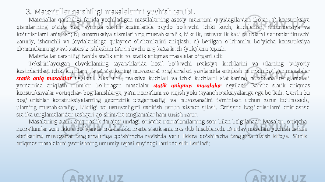 3. Materiallar qarshiligi masalalarini yechish tartibi. Materiallar qarshiligi fanida yechiladigan masalalaming asosiy mazmuni quyidagilardan iborat: a) konstruksiya qismlarining o‘ziga xos, ayniqsa xavfli kesimlarida paydo bo&#39;luvchi ichki kuch, kuchlanish, deformatsiya va ko‘chishlami aniqlash; b) konstruksiya qismlarining mustahkamlik, bikrlik, ustuvorlik kabi talablami qanoatlantiruvchi zaruriy, ishonchli va foydalanishga qulayroq o&#39;lchamlarini aniqlash; d) berilgan o‘lchamlar bo‘yicha konstruksiya elementlarining xavf-xatarsiz ishlashini ta&#39;minlovchi eng katta kuch (yuk)larni topish. Materiallar qarshiligi fanida statik aniq va statik aniqmas masalalar o‘rganiladi: Tekshirilayotgan obyektlaming tayanchlarida hosil bo‘luvchi reaksiya kuchlarini va ularning ixtiyoriy kesimlaridagi ichki kuchlarni faqat statikaning muvozanat tenglamalari yordamida aniqlash mumkin bo‘lgan masalalar statik aniq masalalar deyiladi. Aksincha, reaksiya kuchlari va ichki kuchlarni statikaning muvozanat tenglamalari yordamida aniqlash mumkin bo‘lmagan masalalar statik aniqmas masalalar deyiladi. Barcha statik aniqmas konstruksiyalar «ortiqcha» bog‘lanishlarga, ya&#39;ni noma&#39;lum zo‘riqish yoki tayanch reaksiyalariga ega bo‘ladi. Garchi bu bog‘lanishlar konstruksiyalarning geometrik o‘zgarmasligi va muvozanatini ta&#39;minlash uchun zarur bo‘lmasada, ulaming mustahkamligi, bikrligi va ustuvorligini oshirish uchun xizmat qiladi. Ortiqcha bog‘lanishlarni aniqlashda statika tenglamalaridan tashqari qo‘shimcha tenglamalar ham tuzish zarur. Masalaning statik aniqmaslik darajasi undagi ortiqcha noma&#39;lumlarning soni bilan belgilanadi. Masalan, ortiqcha noma&#39;lumlar soni ikkita bo‘lganda masala ikki marta statik aniqmas deb hisoblanadi. Bunday masalani yechish uchun statikaning muvozanat tenglamalariga qo‘shimcha ravishda уana ikkita qo‘shimcha tenglama tuzish kifoya. Statik aniqmas masalalarni yechishning umumiy rejasi quyidagi tartibda olib boriladi: 