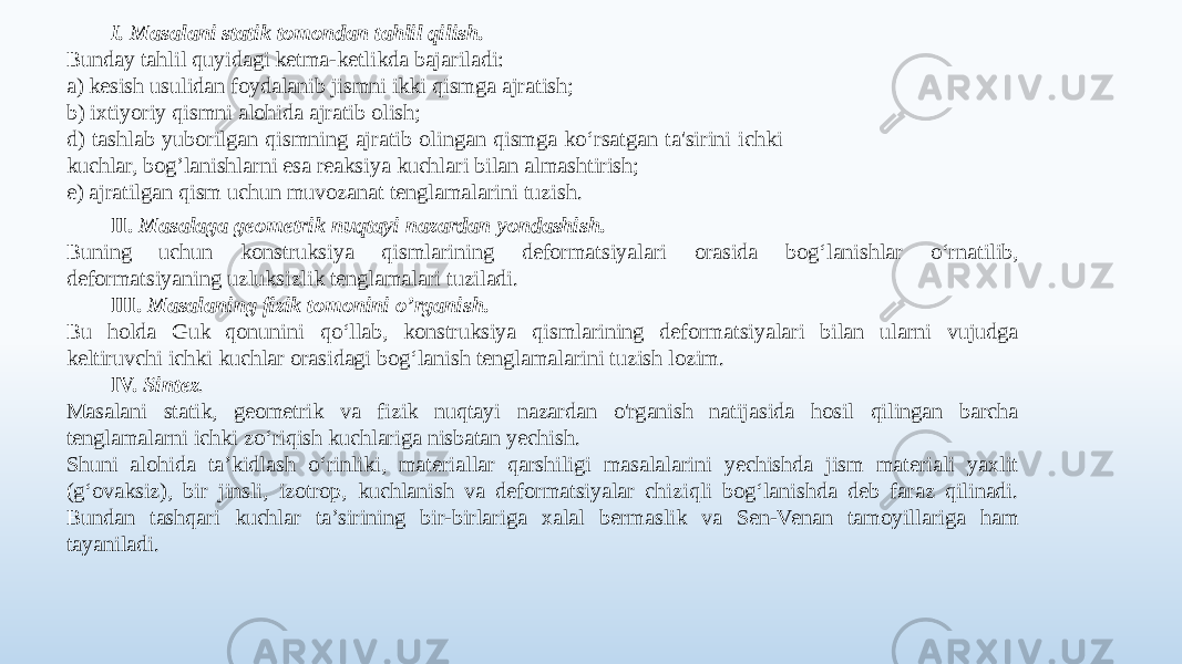 I. Masalani statik tomondan tahlil qilish. Bunday tahlil quyidagi ketma-ketlikda bajariladi: a) kesish usulidan foydalanib jismni ikki qismga ajratish; b) ixtiyoriy qismni alohida ajratib olish; d) tashlab yuborilgan qismning ajratib olingan qismga ko‘rsatgan ta&#39;sirini ichki kuchlar, bog’lanishlarni esa reaksiya kuchlari bilan almashtirish; e) ajratilgan qism uchun muvozanat tenglamalarini tuzish. II. Masalaga geometrik nuqtayi nazardan yondashish. Buning uchun konstruksiya qismlarining deformatsiyalari orasida bog‘lanishlar o‘rnatilib, deformatsiyaning uzluksizlik tenglamalari tuziladi. III. Masalaning fizik tomonini o’rganish. Bu holda Guk qonunini qo‘llab, konstruksiya qismlarining deformatsiyalari bilan ularni vujudga keltiruvchi ichki kuchlar orasidagi bog‘lanish tenglamalarini tuzish lozim. IV. Sintez . Masalani statik, geometrik va fizik nuqtayi nazardan o&#39;rganish natijasida hosil qilingan barcha tenglamalarni ichki zo‘riqish kuchlariga nisbatan yechish. Shuni alohida ta’kidlash o‘rinliki, materiallar qarshiligi masalalarini yechishda jism materiali yaxlit (g‘ovaksiz), bir jinsli, izotrop, kuchlanish va deformatsiyalar chiziqli bog‘lanishda deb faraz qilinadi. Bundan tashqari kuchlar ta’sirining bir-birlariga xalal bermaslik va Sen-Venan tamoyillariga ham tayaniladi. 