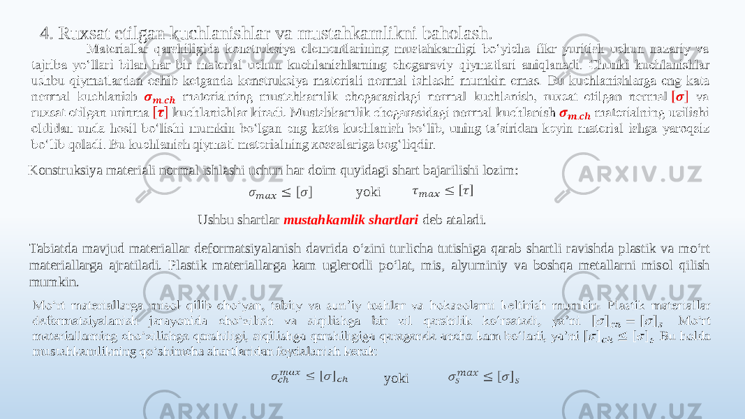 4. Ruxsat etilgan kuchlanishlar va mustahkamlikni baholash.   Konstruksiya materiali normal ishlashi uchun har doim quyidagi shart bajarilishi lozim:     yokiUshbu shartlar mustahkamlik shartlari deb ataladi. Tabiatda mavjud materiallar deformatsiyalanish davrida o‘zini turlicha tutishiga qarab shartli ravishda plastik va mo‘rt materiallarga ajratiladi. Plastik materiallarga kam uglerodli po‘lat, mis, alyuminiy va boshqa metallarni misol qilish mumkin.      yoki 