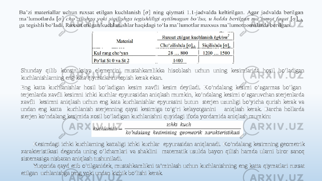   Shunday qilib konstruksiya elementini mustahkamlikka hisoblash uchun uning kesimlarida hosil bo‘ladigan kuchlanishlarning eng kata qiymatlarini topish kerak ekan. Eng katta kuchlanishlar hosil bo‘ladigan kesim xavfli kesim deyiladi. Ko‘ndalang kesimi o‘zgarmas bo‘lgan terjenlarda xavfli kesimni ichki kuchlar epyurasidan aniqlash mumkin, ko‘ndalang kesimi o‘zgaruvchan sterjenlarda xavfli kesimni aniqlash uchun eng kata kuchlanishlar epyurasini butun sterjen uzunligi bo‘yicha qurish kerak va undan eng katta kuchlanish sterjenning qaysi kesimiga to‘g‘ri kelayotganini aniqlash kerak. Barcha hollarda sterjen ko‘ndalang kesimida xosil bo‘ladigan kuchlanishni quyidagi ifoda yordamida aniqlash mumkin: Kesimdagi ichki kuchlarning kattaligi ichki kuchlar epyurasidan aniqlanadi. Ko‘ndalang kesimning geometrik xarakteristikasi deganda uning o‘lchamlari va shaklini matematik usulda bayon qilish hamda ularni biror sanoq sistemasiga nisbatan aniqlash tushuniladi. Yuqorida qayd etib o‘tilganidek, mustahkamlikni ta’minlash uchun kuchlanishning eng katta qiymatlari ruxsat etilgan uchlanishga teng yoki undan kichik bo‘lishi kerak. 