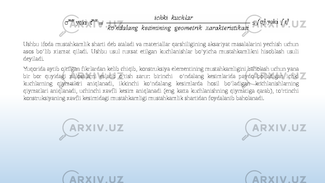 Ushbu ifoda mustahkamlik sharti deb ataladi va materiallar qarshiligining aksariyat masalalarini yechish uchun asos bo‘lib xizmat qiladi. Ushbu usul ruxsat etilgan kuchlanishlar bo‘yicha mustahkamlikni hisoblash usuli deyiladi. Yuqorida aytib o‘tilgan fikrlardan kelib chiqib, konstruksiya elementining mustahkamligini baholash uchun yana bir bor quyidagi xulosalarni eslatib o‘tish zarur: birinchi o‘ndalang kesimlarida paydo bo‘ladigan ichki kuchlarning qiymatlari aniqlanadi, ikkinchi ko‘ndalang kesimlarda hosil bo‘ladigan kuchlanishlarning qiymatlari aniqlanadi, uchinchi xavfli kesim aniqlanadi (eng katta kuchlanishning qiymatiga qarab), to‘rtinchi konstruksiyaning xavfli kesimidagi mustahkamligi mustahkamlik shartidan foydalanib baholanadi. 