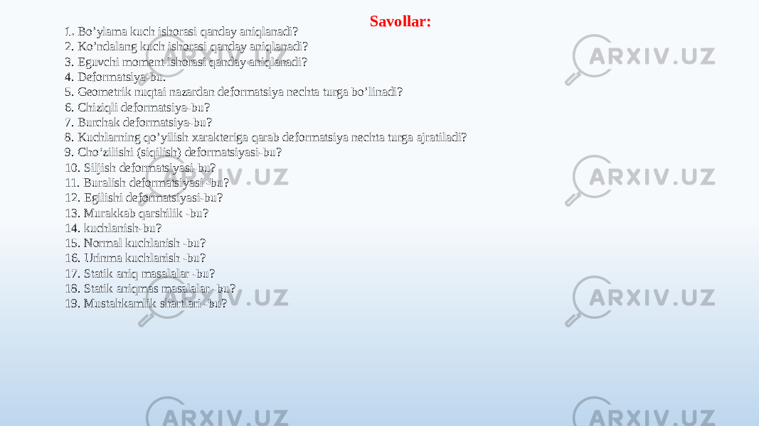 1. Bo’ylama kuch ishorasi qanday aniqlanadi? 2. Ko’ndalang kuch ishorasi qanday aniqlanadi? 3. Eguvchi moment ishorasi qanday aniqlanadi? 4. Deformatsiya-bu. 5. Geometrik nuqtai nazardan deformatsiya nechta turga bo’linadi? 6. Chiziqli deformatsiya-bu? 7. Burchak deformatsiya-bu? 8. Kuchlarning qo’yilish хarakteriga qarab deformatsiya nechta turga ajratiladi? 9. Cho‘zilishi (siqilish) deformatsiyasi-bu? 10. Siljish deformatsiyasi-bu? 11. Buralish deformatsiyasi -bu? 12. Egilishi deformatsiyasi-bu? 13. Murakkab qarshilik -bu? 14. kuchlanish-bu? 15. Normal kuchlanish -bu? 16. Urinma kuchlanish -bu? 17. Statik aniq masalalar -bu? 18. Statik aniqmas masalalar -bu? 19. Mustahkamlik shartlari -bu? Savollar: 