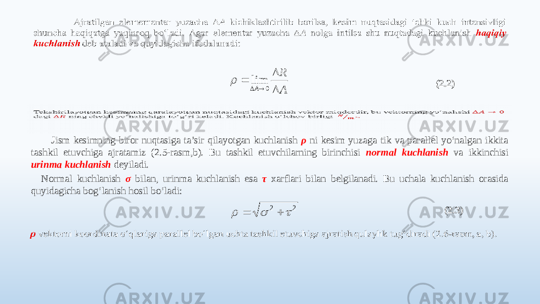   (2.2)   Jism kesimning biror nuqtasiga ta’sir qilayotgan kuchlanish ρ ni kesim yuzaga tik va parallel yo‘nalgan ikkita tashkil etuvchiga ajratamiz (2.5-rasm,b). Bu tashkil etuvchilarning birinchisi normal kuchlanish va ikkinchisi urinma kuchlanish deyiladi. Normal kuchlanish σ bilan, urinma kuchlanish esa τ xarflari bilan belgilanadi. Bu uchala kuchlanish orasida quyidagicha bog‘lanish hosil bo‘ladi: (2.3)   AR A    0lim 2 2      